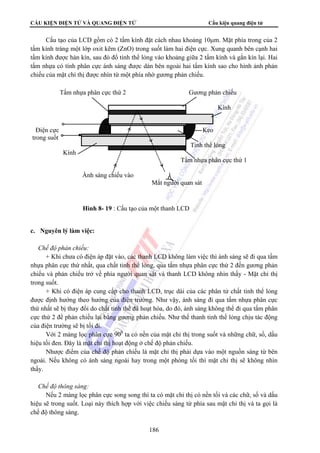 CẤU KIỆN ĐIỆN TỬ VÀ QUANG ĐIỆN TỬ Cấu kiện quang điện tử 
Cấu tạo của LCD gồm có 2 tấm kính đặt cách nhau khoảng 10μm. Mặt phía trong của 2 
tấm kính tráng một lớp oxit kẽm (ZnO) trong suốt làm hai điện cực. Xung quanh bên cạnh hai 
tấm kính được hàn kín, sau đó đổ tinh thể lỏng vào khoảng giữa 2 tấm kính và gắn kín lại. Hai 
tấm nhựa có tính phân cực ánh sáng được dán bên ngoài hai tấm kính sao cho hình ảnh phản 
chiếu của mặt chỉ thị được nhìn từ một phía nhờ gương phản chiếu. 
Tấm nhựa phân cực thứ 2 Gương phản chiếu 
Điện cực Keo 
trong suốt 
Mắt người quan sát 
Hình 8- 19 : Cấu tạo của một thanh LCD 
186 
Kính 
Ánh sáng chiếu vào 
c. Nguyên lý làm việc: 
 Chế độ phản chiếu: 
Kính 
Tinh thể lỏng 
Tấm nhựa phân cực thứ 1 
+ Khi chưa có điện áp đặt vào, các thanh LCD không làm việc thì ánh sáng sẽ đi qua tấm 
nhựa phân cực thứ nhất, qua chất tinh thể lỏng, qua tấm nhựa phân cực thứ 2 đến gương phản 
chiếu và phản chiếu trở về phía người quan sát và thanh LCD không nhìn thấy - Mặt chỉ thị 
trong suốt. 
+ Khi có điện áp cung cấp cho thanh LCD, trục dài của các phân tử chất tinh thể lỏng 
được định hướng theo hướng của điện trường. Như vậy, ánh sáng đi qua tấm nhựa phân cực 
thứ nhất sẽ bị thay đổi do chất tinh thể đã hoạt hóa, do đó, ánh sáng không thể đi qua tấm phân 
cực thứ 2 để phản chiếu lại bằng gương phản chiếu. Như thế thanh tinh thể lỏng chịu tác động 
của điện trường sẽ bị tối đi. 
Với 2 màng lọc phân cực 900 ta có nền của mặt chỉ thị trong suốt và những chữ, số, dấu 
hiệu tối đen. Đây là mặt chỉ thị hoạt động ở chế độ phản chiếu. 
Nhược điểm của chế độ phản chiếu là mặt chỉ thị phải dựa vào một nguồn sáng từ bên 
ngoài. Nếu không có ánh sáng ngoài hay trong một phòng tối thì mặt chỉ thị sẽ không nhìn 
thấy. 
 Chế độ thông sáng: 
Nếu 2 màng lọc phân cực song song thì ta có mặt chỉ thị có nền tối và các chữ, số và dấu 
hiệu sẽ trong suốt. Loại này thích hợp với việc chiếu sáng từ phía sau mặt chỉ thị và ta gọi là 
chế độ thông sáng. 
 