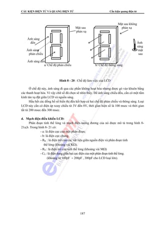 CẤU KIỆN ĐIỆN TỬ VÀ QUANG ĐIỆN TỬ Cấu kiện quang điện tử 
Ở chế độ này, ánh sáng đi qua các phần không hoạt hóa nhưng được gò vào khuôn bằng 
các thanh hoạt hóa. Vì vậy chữ số đã chọn sẽ nhìn thấy. Để ánh sáng chiếu đều, cần có một tấm 
kính tán xạ đặt giữa LCD và nguồn sáng. 
Hầu hết các đồng hồ số hiển thị đều kết hợp cả hai chế độ phản chiếu và thông sáng. Loại 
LCD này cần có điện áp xoay chiều từ 3V đến 8V, thời gian hiện số là 100 msec và thời gian 
tắt từ 200 msec đến 300 msec. 
187 
d. Mạch điện điều khiển LCD: 
Phân đoạn tinh thể lỏng và mạch điện tương đương của nó được mô tả trong hình 8- 
21a,b. Trong hình 8- 21 có: 
- a: là điện cực của một phân đoạn; 
- b: là điện cực chung. 
- RK : là điện trở của các vật liệu giữa nguồn điện và phân đoạn tinh 
thể lỏng (khoảng vài KΩ). 
- RS : là điện trở của tinh thể lỏng (khoảng vài MΩ) 
- CS : là điện dung giữa hai cực điện của một phân đoạn tinh thể lỏng. 
(khoảng từ 100pF ÷ 200pF , 300pF cho LCD loại lớn). 
Mặt sau không 
Mặt sau phản xạ 
phản xạ 
Ánh sáng 
đến Ánh 
sáng 
Ánh sáng mặt 
phản chiếu sau 
Ánh sáng đến 
a/ Chế độ phản chiếu b/ Chế độ thông sáng 
Hình 8 - 20 : Chế độ làm việc của LCD 
 