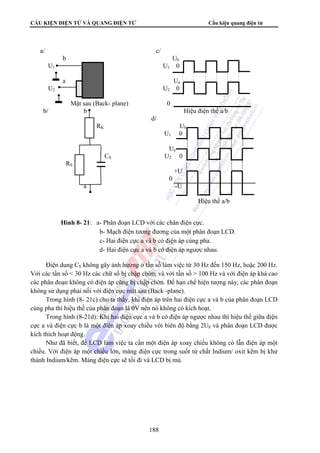 CẤU KIỆN ĐIỆN TỬ VÀ QUANG ĐIỆN TỬ Cấu kiện quang điện tử 
a/ c/ 
b Ub 
U1 U1 0 
a Ua 
U2 U2 0 
Mặt sau (Back- plane) 0 
b/ b Hiệu điện thế a/b 
d/ 
RK Ub 
Điện dung CS không gây ảnh hưởng ở tần số làm việc từ 30 Hz đến 150 Hz, hoặc 200 Hz. 
Với các tần số  30 Hz các chữ số bị chập chờn; và với tần số  100 Hz và với điện áp khá cao 
các phân đoạn không có điện áp cũng bị chập chờn. Để hạn chế hiện tượng này, các phân đoạn 
không sử dụng phải nối với điện cực mặt sau (Back -plane). 
Trong hình (8- 21c) cho ta thấy, khi điện áp trên hai điện cực a và b của phân đoạn LCD 
cùng pha thì hiệu thế của phân đoạn là 0V nên nó không có kích hoạt. 
Trong hình (8-21d): Khi hai điện cực a và b có điện áp ngược nhau thì hiệu thế giữa điện 
cực a và điện cực b là một điện áp xoay chiều với biên độ bằng 2Ub và phân đoạn LCD được 
kích thích hoạt động. 
Như đã biết, để LCD làm việc ta cần một điện áp xoay chiều không có lẫn điện áp một 
chiều. Với điện áp một chiều lớn, màng điện cực trong suốt từ chất Indium/ oxit kẽm bị khử 
thành Indium/kẽm. Màng điện cực sẽ tối đi và LCD bị mù. 
188 
U1 0 
Ua 
CS U2 0 
RS 
+U 
0 
a -U 
Hiệu thế a/b 
Hình 8- 21: a- Phân đoạn LCD với các chân điện cực. 
b- Mạch điện tương đương của một phân đoạn LCD. 
c- Hai điện cực a và b có điện áp cùng pha. 
d- Hai điện cực a và b có điện áp ngược nhau. 
 