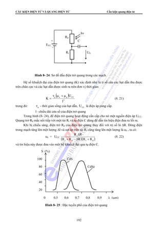CẤU KIỆN ĐIỆN TỬ VÀ QUANG ĐIỆN TỬ Cấu kiện quang điện tử 
hν 
Rd 
+ C 
ECC 
Rt US 
Hình 8- 24: Sơ đồ đấu điện trở quang trong các mạch. 
Hệ số khuếch đại của điện trở quang (K) xác định như là tỉ số của các hạt dẫn thu được 
trên chân cực và các hạt dẫn được sinh ra trên đơn vị thời gian: 
R Δ 
R 
192 
( ) 
p n p CC 
2 
l 
U 
K 
τ μ + μ 
= (8. 21) 
trong đó: p τ - thời gian sống của hạt dẫn, CC U là điện áp cung cấp. 
l –chiều dài cửa sổ của điện trở quang 
Trong hình (8- 24), để điện trở quang hoạt động cần cấp cho nó một nguồn điện áp UCC. 
Quang trở Rd mắc nối tiếp với một tải Rt và tụ điện C dùng để dẫn tín hiệu điện đưa ra lối ra. 
Khi bị chiếu sáng, điện trở Rd của điện trở quang thay đổi với trị số là ΔR. Dòng điện 
trong mạch tăng lên một lượng ΔI và sụt áp trên tải Rt cũng tăng lên một lượng là uS , ta có: 
uS = UCC t 
( R + R − Δ R )( R + 
R 
) t d t d 
(8. 22) 
và tín hiệu này được đưa vào một bộ khuếch đại qua tụ điện C. 
S (%) 
100 CdS 
80 CdSe 
60 
40 
20 
0 0,5 0,6 0,7 0,8 0,9 λ (μm) 
Hình 8- 25 : Đặc tuyến phổ của điện trở quang 
 