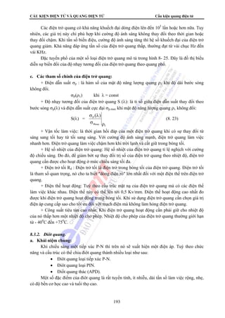 CẤU KIỆN ĐIỆN TỬ VÀ QUANG ĐIỆN TỬ Cấu kiện quang điện tử 
Các điện trở quang có khả năng khuếch đại dòng điện lên đến 105 lần hoặc hơn nữa. Tuy 
nhiên, các giá trị này chỉ phù hợp khi cường độ ánh sáng không thay đổi theo thời gian hoặc 
thay đổi chậm. Khi tần số biến điệu, cường độ ánh sáng tăng thì hệ số khuếch đại của điện trở 
quang giảm. Khả năng đáp ứng tần số của điện trở quang thấp, thường đạt từ vài chục Hz đến 
vài KHz. 
Đặc tuyến phổ của một số loại điện trở quang mô tả trong hình 8- 25. Đây là đồ thị biểu 
diễn sự biến đổi của độ nhạy tương đối của điện trở quang theo quang phổ. 
P ( ) (8. 23) 
193 
c. Các tham số chính của điện trở quang: 
+ Điện dẫn suất σp : là hàm số của mật độ năng lượng quang ρλ khi độ dài bước sóng 
không đổi. 
σp(ρλ) khi λ = const 
+ Độ nhạy tương đối của điện trở quang S (λ): là tỉ số giữa điện dẫn suất thay đổi theo 
bước sóng σp(λ) và điện dẫn suất cực đại σp.max khi mật độ năng lượng quang ρλ không đổi: 
S(λ) = 
σ λ 
σ 
Pmax 
ρλ + Vận tốc làm việc: là thời gian hồi đáp của một điện trở quang khi có sự thay đổi từ 
sáng sang tối hay từ tối sang sáng. Với cường độ ánh sáng mạnh, điện trở quang làm việc 
nhanh hơn. Điện trở quang làm việc chậm hơn khi trời lạnh và cất giữ trong bóng tối. 
+ Hệ số nhiệt của điện trở quang: Hệ số nhiệt của điện trở quang tỉ lệ nghịch với cường 
độ chiếu sáng. Do đó, để giảm bớt sự thay đổi trị số của điện trở quang theo nhiệt độ, điện trở 
quang cần được cho hoạt động ở mức chiếu sáng tối đa. 
+ Điện trở tối Rd : Điện trở tối là điện trở trong bóng tối của điện trở quang. Điện trở tối 
là tham số quan trọng, nó cho ta biết dòng điện rò lớn nhất đối với một điện thế trên điện trở 
quang. 
+ Điện thế hoạt động: Tuỳ theo cấu trúc mặt nạ của điện trở quang mà có các điện thế 
làm việc khác nhau. Điện thế này có thể lên tới 0,5 Kv/mm. Điện thế hoạt động cao nhất đo 
được khi điện trở quang hoạt động trong bóng tối. Khi sử dụng điện trở quang cần chọn giá trị 
điện áp cung cấp sao cho tối ưu đối với mạch điện mà không làm hỏng điện trở quang. 
+ Công suất tiêu tán cao nhất: Khi điện trở quang hoạt động cần phải giữ cho nhiệt độ 
của nó thấp hơn một nhiệt độ cho phép. Nhiệt độ cho phép của điện trở quang thường giới hạn 
từ - 400C đến +750C. 
8.3.2. Điôt quang. 
a. Khái niệm chung: 
Khi chiếu sáng một tiếp xúc P-N thì trên nó sẽ xuất hiện một điện áp. Tuỳ theo chức 
năng và cấu trúc có thể chia điôt quang thành nhiều loại như sau: 
• Điôt quang loại tiếp xúc P-N. 
• Điôt quang loại PIN. 
• Điốt quang thác (APD). 
Một số đặc điểm của điôt quang là rất tuyến tính, ít nhiễu, dải tần số làm việc rộng, nhẹ, 
có độ bền cơ học cao và tuổi thọ cao. 
 