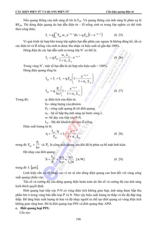 CẤU KIỆN ĐIỆN TỬ VÀ QUANG ĐIỆN TỬ Cấu kiện quang điện tử 
Nếu quang thông của ánh sáng đi tới là Fph. Và quang thông của ánh sáng bị phản xạ là 
RFph. Thì dòng điện quang do hạt dẫn điện tử – lỗ trống sinh ra trong lớp nghèo có thể tính 
theo công thức: 
λ = ∫ α = − (8. 25) 
1 ph I q F . .e−αλ dx q.F 1 e−αλ 
α 
I q.F −αλ 
I I I q.F 1 e 
⎞ 
I q. P (8. 27) 
η = = − (8. 28) 
F P0 
ph và 0 P là công suất quang sau khi đã bị phản xạ bề mặt linh kiện. 
196 
( w ) 
ph 
w 
0 
x 
Vì quá trình tái hợp bên trong lớp nghèo hạt dẫn phân cực ngược là không đáng kể, tất cả 
các điện tử và lỗ trống vừa sinh ra được thu nhận và hiệu suất sẽ gần đạt 100%. 
Dòng điện do các hạt dẫn sinh ra trong lớp N+ có thể là: 
w 
p 
p 
L . 
2 ph e 
1 .L 
λ 
λ 
+ α 
= (8. 26) 
Trong vùng N+, một số hạt dẫn bị tái hợp nên hiệu suất  100%. 
Dòng điện quang tổng là: 
⎞ 
⎟ ⎟ 
⎠ 
⎛ 
⎜ ⎜ 
⎝ 
−αλ 
+ α 
= + = − 
λ 
p 
w 
ph 1 2 ph 1 .L 
⎟ ⎟ 
⎠ 
⎛ 
⎜ ⎜ 
⎝ 
−αλ 
1 e 
+ α 
− 
ν 
= 
λ 
p 
w 
0 
ph 1 .L 
h 
Trong đó: q- điện tích của điện tử. 
hν- năng lượng của photon. 
P0 - công suất quang đi tới điôt quang. 
αλ - hệ số hấp thụ ánh sáng tại bước sóng λ. 
w- bề dày của tiếp xúc P-N. 
Lp – Độ dài khuếch tán của lỗ trống. 
Hiệu suất lượng tử là: 
p 
w 
I q 
ph 
ph 
1 e 
−αλ 
+ α 
1 .L 
F 
λ 
trong đó 
ν 
= 
h 
Độ nhạy của điôt quang: 
. 
ph ηλ 
1,24 
q. 
η 
h. 
I 
P 
S 
0 
= 
ν 
= = [A/W] (8. 29) 
trong đó λ [μm]. 
Linh kiện cần có độ nhạy cao vì nó sẽ cho dòng điện quang cao hơn đối với cùng công 
suất quang chiếu vào. 
Tần số và cường độ của dòng quang điện hoàn toàn do tần số và cường độ của ánh sáng 
kích thích quyết định. 
Điôt quang loại tiếp xúc P-N có vùng điện tích không gian hẹp, ánh sáng được hấp thụ 
phần lớn ở trong vùng bán dẫn loại P và N. Như vậy hiệu suất lượng tử thấp và tốc độ đáp ứng 
thấp. Để tăng hiệu suất lượng tử hóa và độ nhạy người ta chế tạo điôt quang có vùng điện tích 
không gian rộng hơn. Đó là điôt quang loại PIN và điôt quang thác APD. 
c. Điôt quang loại PIN: 
 Cấu tạo: 
 