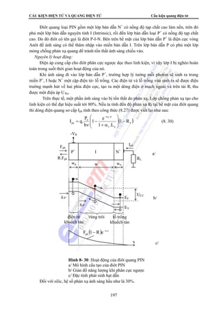 CẤU KIỆN ĐIỆN TỬ VÀ QUANG ĐIỆN TỬ Cấu kiện quang điện tử 
Điôt quang loại PIN gồm một lớp bán dẫn N+ có nồng độ tạp chất cao làm nền, trên đó 
phủ một lớp bán dẫn nguyên tính I (Intrinsic), rồi đến lớp bán dẫn loại P+ có nồng độ tạp chất 
cao. Do đó điôt có tên gọi là điôt P-I-N. Bên trên bề mặt của lớp bán dẫn P+ là điện cực vòng 
Anôt để ánh sáng có thể thâm nhập vào miền bán dẫn I. Trên lớp bán dẫn P có phủ một lớp 
mỏng chống phản xạ quang để tránh tổn thất ánh sáng chiếu vào. 
 Nguyên lý hoạt động: 
Điện áp cung cấp cho điôt phân cực ngược dọc theo linh kiện, vì vậy lớp I bị nghèo hoàn 
⎞ 
⎛ 
P e 
−αλ 
I q. 1 ⎟ ⎟ 
− ph 1 R 
P+ I N+ 
wp w wn 
Fph 
R.Fph RL 
hν. UCC 
vùng trôi lỗ trống 
khuếch tán 
197 
toàn trong suốt thời gian hoạt động của nó. 
Khi ánh sáng đi vào lớp bán dẫn P+, trường hợp lý tưởng mỗi photon sẽ sinh ra trong 
miền P+, I hoặc N+ một cặp điện tử- lỗ trống. Các điện tử và lỗ trống vừa sinh ra sẽ được điện 
trường mạnh hút về hai phía điện cực, tạo ra một dòng điện ở mạch ngoài và trên tải Rt thu 
được một điện áp U Ra. 
Trên thực tế, một phần ánh sáng vào bị tổn thất do phản xạ. Lớp chống phản xạ tạo cho 
linh kiện có thể đạt hiệu suất tới 80%. Nếu ta tính đến độ phản xạ Rf tại bề mặt của điôt quang 
thì dòng điện quang sơ cấp Iph tính theo công thức (8.27) được viết lại như sau: 
( ) f 
p 
w 
0 
1 .L 
h 
⎠ 
⎜ ⎜ 
⎝ 
+ α 
− 
ν 
= 
λ 
(8. 30) 
Iph 
EC 
EV 
hν. 
điện tử 
khuếch tán 
( ) x 
ph F 1− R e−α 
a/ 
x c/ 
Đối với silic, hệ số phản xạ ánh sáng hầu như là 30%. 
b/ 
-VR 
Hình 8- 30: Hoạt động của điôt quang PIN 
a/ Mô hình cấu tạo của điôt PIN 
b/ Giản đồ năng lượng khi phân cực ngược 
c/ Đặc tính phát sinh hạt dẫn 
 