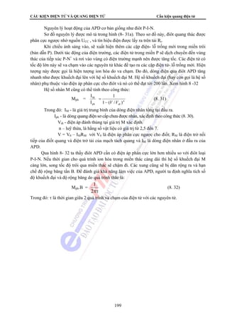 CẤU KIỆN ĐIỆN TỬ VÀ QUANG ĐIỆN TỬ Cấu kiện quang điện tử 
Nguyên lý hoạt động của APD cơ bản giống như điôt P-I-N. 
Sơ đồ nguyên lý được mô tả trong hình (8- 31a). Theo sơ đồ này, điôt quang thác được 
phân cực ngược nhờ nguồn UCC , và tín hiệu điện được lấy ra trên tải Rt. 
Khi chiếu ánh sáng vào, sẽ xuất hiện thêm các cặp điện- lỗ trống mới trong miền trôi 
(bán dẫn P). Dưới tác động của điện trường, các điện tử trong miền P sẽ dịch chuyển đến vùng 
thác của tiếp xúc P-N+ và rơi vào vùng có điện trường mạnh nên được tăng tốc. Các điện tử có 
tốc độ lớn này sẽ va chạm vào các nguyên tử khác để tạo ra các cặp điện tử- lỗ trống mới. Hiện 
tượng này được gọi là hiện tượng ion hóa do va chạm. Do đó, dòng điện qua điôt APD tăng 
nhanh như được khuếch đại lên với hệ số khuếch đại M. Hệ số khuếch đại (hay còn gọi là hệ số 
nhân) phụ thuộc vào điện áp phân cực cho điôt và nó có thể đạt tới 200 lần. Xem hình 8 -32 
Hệ số nhân M cũng có thể tính theo công thức: 
I 1 
n 
= (8. 31) 
1 (8. 32) 
199 
Mph = 
M 
I 
ph 
1 − 
(V /Vdt ) 
Trong đó: IM - là giá trị trung bình của dòng điện nhân tổng tại đầu ra. 
Iph - là dòng quang điện sơ cấp chưa được nhân, xác định theo công thức (8. 30). 
Vdt - điện áp đánh thủng tại giá trị M xác định. 
n – luỹ thừa, là hằng số vật liệu có giá trị từ 2,5 đến 7. 
V = V0 
– IMRM với V0 là điện áp phân cực ngược cho điốt; RM là điện trở nối 
tiếp của điốt quang và điện trở tải của mạch tách quang và IM là dòng điện nhân ở đầu ra của 
APD. 
Qua hình 8- 32 ta thấy điôt APD cần có điện áp phân cực lớn hơn nhiều so với điôt loại 
P-I-N. Nếu thời gian cho quá trình ion hóa trong miền thác càng dài thì hệ số khuếch đại M 
càng lớn, song tốc độ trôi qua miền thác sẽ chậm đi. Các xung cũng sẽ bị dãn rộng ra và hạn 
chế độ rộng băng tần B. Để đánh giá khả năng làm việc của APD, người ta định nghĩa tích số 
độ khuếch đại và độ rộng băng do quá trình thác là: 
Mph.B = 
2πτ 
Trong đó: τ là thời gian giữa 2 quá trình va chạm của điện tử với các nguyên tử. 
 
