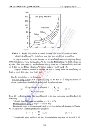 CẤU KIỆN ĐIỆN TỬ VÀ QUANG ĐIỆN TỬ Cấu kiện quang điện tử 
1000 
500 Điôt quang APD Silic 
200 
100 
50 λ=1060nm 
20 800nm 
568nm 
10 
5 
2 476nm 
1 0 100 200 300 400 
UCC(V) 
Hình 8- 32 : Sự phụ thuộc của hệ số khuếch đại dòng điện M của điôt quang APD silic 
vào điện áp phân cực UCC ở các bước sóng khác nhau tại nhiệt độ trong phòng. 
Sự tăng hệ số khuếch đại có thể đạt được khi tích hệ số khuếch đại - độ rộng băng tần đạt 
100 GHz hoặc hơn. Thông thường, các APD cho phép đạt độ rộng băng trên 1GHz với giá trị 
Mph lớn. Để ổn định giá trị Mph, ta cần cấp một điện áp nguồn lớn và ổn định về nhiệt do đó chi 
phí để đảm bảo chế độ làm việc cho APD lớn hơn nhiều so với điôt loại P-I-N. 
Trong điôt APD silic, ion hoá do va chạm bởi điện tử khoảng 50 lần lớn hơn lỗ trống và 
Số cặp điện tử – lỗ trống sinh ra 
Số photon đi đến 
ph [A/w] (8. 34 ) 
200 
do đó nó cho tỉ lệ tín hiệu / tiếng ồn tốt nhất. 
 Các đặc tính và tham số của điôt quang: 
- Hiệu suất lượng tử hóa η là tỉ số giữa số lượng các đôi điện tử- lỗ trống sinh ra trên số 
photon có năng lượng hν đi đến và nó được tính theo công thức sau: 
I / q 
ph (8. 33) 
ν 
η = = 
P / h 
0 
Trong đó : Iph là dòng quang điện trung bình sinh ra do công suất quang trung bình P0 đi tới 
điôt quang. 
Trên điôt thực tế hiệu suất lượng tử hóa η = (30 ÷ 95)%. 
- Độ nhạy của điốt quang S: (hay hệ số chuyển đổi) 
Độ nhạy chỉ rõ giá trị dòng quang điện sinh ra trên đơn vị công suất ánh sáng đi đến điôt. 
Nó liên hệ với hiệu suất lượng tử hóa theo công thức: 
S = 
= q 
η 
h 
ν 
I 
P 
0 
Trong các điôt quang loại P-I-N, độ nhạy là hàm của bước sóng được mô tả ở hình 8- 33. 
 