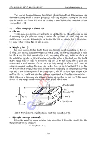 CẤU KIỆN ĐIỆN TỬ VÀ QUANG ĐIỆN TỬ Cấu kiện quang điện tử 
Thời gian hồi đáp của điốt quang được biểu thị bằng thời gian lên và thời gian xuống của 
tín hiệu tách quang trên lối ra khi điôt quang được chiếu sáng bằng bức xạ quang đầu vào. Thời 
gian lên được đo từ 10% đến 90% sườn lên của xung ra và thời gian xuống cũng được đo như 
vậy, xem hình 8- 34: 
202 
8.3.3. Tế bào quang điện và pin mặt trời. 
a. Cấu tạo: 
Tế bào quang điện thường được chế tạo từ các vật liệu: Ge, Si, CdS, ZnS,... Cấu tạo của 
tế bào quang điện gồm phần nhạy quang là tấm bán dẫn loại N với các cửa sổ trong suốt cho 
tín hiệu quang chiếu vào. Phía đối diện với lớp bán dẫn N là lớp bán dẫn loại P. Tất cả được 
bọc trong vỏ bảo vệ với 2 điện cực dẫn ra ngoài. 
b. Nguyên lý làm việc: 
Khi chiếu sáng lên lớp bán dẫn N, do quá trình lượng tử hóa sẽ sinh ra từng đôi điện tử - 
lỗ trống. Dưới tác dụng của điện trường trong lớp tiếp xúc Etx các lỗ trống sẽ di chuyển từ phần 
bán dẫn N sang bán dẫn P, còn các điện tử thì chuyển động về bề mặt của lớp bán dẫn N và 
làm xuất hiện ở hai đầu cực hiệu điện thế có hướng điện trường từ bán dẫn P sang bán dẫn N 
(EF) và ngược chiều với chiều của điện trường tiếp xúc. Do đó, điện trường tiếp xúc giảm, các 
hạt dẫn đa số sẽ khuếch tán qua tiếp xúc P-N. Hiện tượng này tiếp tục đến một trị số EF nào đó 
mà tại đó trạng thái cân bằng động trong tiếp xúc P-N được xác lập, hiệu điện thế UF ở hai đầu 
cực điện ổn định. Như vậy, tế bào quang điện đã chuyển năng lượng ánh sáng sang năng lượng 
điện. Đây là điện thế hở mạch của tế bào quang điện UL. Nếu nối kín mạch ngoài bằng tải Rt sẽ 
có dòng điện chạy qua là IR (trường hợp ngắn mạch ngoài ta sẽ có dòng điện ngắn mạch IPhot.). 
Hệ số có ích của tế bào quang silic khá cao nên được sử dụng làm pin mặt trời. Tế bào quang 
silic có thể hoạt động ở cả chế độ có nguồn và chế độ chế biến tín hiệu. 
c. Đặc tuyến vôn-ampe và tham số: 
Dòng điện qua tế bào quang khi chưa chiếu sáng chính là dòng điện của điôt bán dẫn 
theo phương trình của Shockley: 
I = I0[exp(U/VT) - 1] 
PF 
Cực điện (K) 
Si(N) 
Tiếp xúc P-N 
Si-N EF 
Rt IR UL Etx Si(P+) 
Si-P Cực điện (A) 
Hình 8- 35 : Cấu tạo và cơ chế hoạt động của tế bào quang điện từ Si. 
 