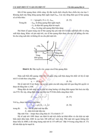 CẤU KIỆN ĐIỆN TỬ VÀ QUANG ĐIỆN TỬ Cấu kiện quang điện tử 
Khi tế bào quang được chiếu sáng, thì đặc tuyến dịch chuyển theo chiều âm của trục I. 
Khoảng dịch này bằng dòng quang điện ngắn mạch IPhot. Lúc này dòng điện qua tế bào quang 
sẽ có biểu thức: 
I = I0[exp(UL/VT) -1] - IPhot (8. 35) 
Trong đó: - IPhot. là dòng quang điện ngắn mạch. 
-1/RL 
I0 UL 
PPhot Vùng của 
Vùng tế bào quang 
điôt quang 
IPhot 
Hình 8- 36: Đặc tuyến vôn -ampe của tế bào quang điện 
203 
- UL 
là điện thế quang điện hở mạch 
- PPhot. là công suất quang điện hiệu dụng 
Hai tham số quan trọng của tế bào quang hay pin mặt trời là hiệu suất biến đổi và công 
suất hiệu dụng. Khác với pin mặt trời, các tế bào quang điện được cấu tạo với những cấu trúc 
bé cho công suất nhỏ và không tối ưu cho phổ mặt trời. 
I 
U 
Hiệu suất biến đổi quang- điện là tỉ số giữa công suất hiệu dụng lớn nhất với hệ số mặt 
trời S và tính theo công thức: 
η = (IU)Max/S (8. 36) 
Hệ số mặt trời S tuỳ thuộc vào sự suy giảm của ánh sáng mặt trời qua tầng khí quyển và 
được đo bằng đơn vị AM. 
Dòng điện do ánh sáng tạo ra trên tải cùng hướng với dòng điện ngược bão hoà của tiếp 
xúc P-N. Do vậy, dòng điện tổng của tiếp xúc P-N khi chiếu sáng được tính: 
⎞ 
⎟ ⎟ 
⎠ 
⎛ 
⎜ ⎜ 
= + − VT 
⎝ 
U 
Phot I I I 1 e 0 (8. 37) 
Với IPhot được tính theo công thức: 
I qG (L L )A Phot L n p = . + . (8. 38) 
trong đó: GL - tốc độ phát sinh hạt dẫn. 
A - diện tích mặt tiếp xúc 
Đặc tính Vôn – Ampe theo công thức (8. 37) ở hình 8- 37 
Hệ số mặt trời AM1 được xác định là mặt trời chiếu tại đỉnh điểm và cấu kiện tại mặt 
biển dưới điều kiện AM1 là cao hơn 100 mW/cm2 một chút. Phổ mặt trời ngoài không khí 
được hiểu là AMO, ở đó năng lượng mặt trời là 135 mW/cm2. Đặt I=0 trong công thức (8. 37) 
để tính điện áp hở mạch là: 
 