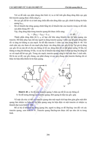CẤU KIỆN ĐIỆN TỬ VÀ QUANG ĐIỆN TỬ Cấu kiện quang điện tử 
Với sơ đồ mắc cực phát chung như hình vẽ, ta có thể tính gần đúng dòng điện cực góp 
khi tranzito quang được chiếu sáng ICs: 
- Do cực gốc để hở và có ánh sáng chiếu đến nên dòng điện cực gốc chính là dòng tín hiệu 
ra 
a/ b/ 
Hình 8- 40: a- Sơ đồ mắc tranzito quang 3 chân cực để tối ưu các thông số 
b- Sơ đồ tương đương của tranzito quang: điôt quang là tiếp xúc gốc- góp. 
206 
quang IPhot.. 
- Hệ số khuếch đại dòng quang chính bằng hệ số khuếch đại của tranzito trong sơ đồ mắc 
cực phát chung (M = β). 
Vậy, tổng dòng điện trong tranzito quang khi được chiếu sáng: 
ICs = βIPhot. + IPphot + IC tối (8. 40) 
Thành phần dòng điện tối IC tối sẽ hạn chế khả năng khuếch đại tín hiệu quang của 
tranzito. Để khắc phục hạn chế này người ta dùng tranzito quang 3 chân cực để giảm dòng điện 
tối và tăng trở kháng ra của mạch. Sơ đồ đấu tranzito 3 chân cực như trong hình 8- 40. Với 
cách mắc này các tham số của mạch phụ thuộc vào dòng điện cực gốc rõ rệt. Tại giá trị dòng 
cực gốc tối ưu nào đó sẽ cho các thông số tối ưu: dòng điện tối có thể giảm xuống 10 lần, trở 
kháng ra tăng lên khoảng 10 lần, và các hệ số khuếch đại dòng điện và điện áp tăng lên đáng kể 
so với mạch để hở cực gốc. Trong các mạch, tranzito quang cũng có thể mắc theo 3 cách mắc. 
Đó là các sơ đồ: cực gốc chung, cực phát chung và cực góp chung như tranzito thường chỉ có 
khác tín hiệu điều khiển là tín hiệu quang. 
C 
Rt 
B 
Rb 
UB UC 
E 
Về mặt cấu trúc có thể coi tranzito quang như một mạch tích hợp đơn giản gồm một điôt 
quang làm nhiệm vụ biến đổi tín hiệu quang sang tín hiệu điện và một tranzito có nhiệm vụ 
khuếch đại (xem hình 8- 40b). 
Để có hệ số khuếch đại dòng quang lớn, người ta dùng sơ đồ Dacling- tơn đối với các 
tranzito quang, xem hình 8- 41. Tranzito quang Dacling-tơn được chế tạo như chỉ ra trong 
hình. 
 