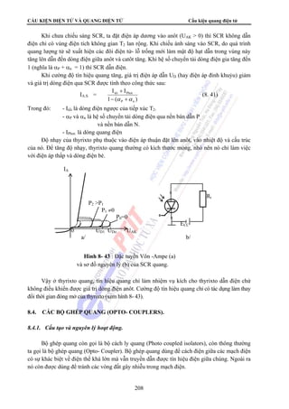 CẤU KIỆN ĐIỆN TỬ VÀ QUANG ĐIỆN TỬ Cấu kiện quang điện tử 
Khi chưa chiếu sáng SCR, ta đặt điện áp dương vào anôt (UAK  0) thì SCR không dẫn 
điện chỉ có vùng điện tích không gian T2 lan rộng. Khi chiếu ánh sáng vào SCR, do quá trình 
quang lượng tử sẽ xuất hiện các đôi điện tử- lỗ trống mới làm mật độ hạt dẫn trong vùng này 
tăng lên dẫn đến dòng điện giữa anôt và catôt tăng. Khi hệ số chuyển tải dòng điện gia tăng đến 
1 (nghĩa là αP + αn = 1) thì SCR dẫn điện. 
Khi cường độ tín hiệu quang tăng, giá trị điện áp dẫn UD (hay điện áp đỉnh khuỷu) giảm 
và giá trị dòng điện qua SCR được tính theo công thức sau: 
0 UD1 UDo UAK 
a/ b/ 
Hình 8- 43 : Đặc tuyến Vôn -Ampe (a) 
và sơ đồ nguyên lý (b) của SCR quang. 
208 
IA.S. = 
I + 
I 
tèi Phot 
− α +α 
1 ( ) 
P n 
(8. 41) 
Trong đó: - Itối là dòng điện ngược của tiếp xúc T2. 
- αP và αn là hệ số chuyển tải dòng điện qua nền bán dẫn P 
và nền bán dẫn N. 
- IPhot. là dòng quang điện 
Độ nhạy của thyrixto phụ thuộc vào điện áp thuận đặt lên anôt, vào nhiệt độ và cấu trúc 
của nó. Để tăng độ nhạy, thyrixto quang thường có kích thước mỏng, nhỏ nên nó chỉ làm việc 
với điện áp thấp và dòng điện bé. 
IA 
Rt 
P2 P1 
P1 ≠0 
P0=0 
ECC 
Vậy ở thyrixto quang, tín hiệu quang chỉ làm nhiệm vụ kích cho thyrixto dẫn điện chứ 
không điều khiển được giá trị dòng điện anôt. Cường độ tín hiệu quang chỉ có tác dụng làm thay 
đổi thời gian đóng mở của thyrixto (xem hình 8- 43). 
8.4. CÁC BỘ GHÉP QUANG (OPTO- COUPLERS). 
8.4.1. Cấu tạo và nguyên lý hoạt động. 
Bộ ghép quang còn gọi là bộ cách ly quang (Photo coupled isolators), còn thông thường 
ta gọi là bộ ghép quang (Opto- Coupler). Bộ ghép quang dùng để cách điện giữa các mạch điện 
có sự khác biệt về điện thế khá lớn mà vẫn truyền dẫn được tín hiệu điện giữa chúng. Ngoài ra 
nó còn được dùng để tránh các vòng đất gây nhiễu trong mạch điện. 
 