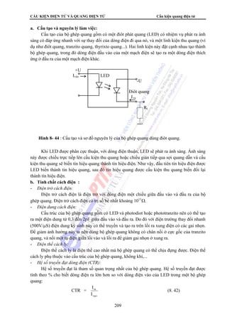 CẤU KIỆN ĐIỆN TỬ VÀ QUANG ĐIỆN TỬ Cấu kiện quang điện tử 
209 
a. Cấu tạo và nguyên lý làm việc: 
Cấu tạo của bộ ghép quang gồm có một điôt phát quang (LED) có nhiệm vụ phát ra ánh 
sáng có đáp ứng nhanh với sự thay đổi của dòng điện đi qua nó, và một linh kiện thu quang (ví 
dụ như điôt quang, tranzito quang, thyrixto quang...). Hai linh kiện này đặt cạnh nhau tạo thành 
bộ ghép quang, trong đó dòng điện đầu vào của một mạch điện sẽ tạo ra một dòng điện thích 
ứng ở đầu ra của một mạch điện khác. 
Khi LED được phân cực thuận, với dòng điện thuận, LED sẽ phát ra ánh sáng. Ánh sáng 
này được chiếu trực tiếp lên cấu kiện thu quang hoặc chiếu gián tiếp qua sợi quang dẫn và cấu 
kiện thu quang sẽ biến tín hiệu quang thành tín hiệu điện. Như vậy, đầu tiên tín hiệu điện được 
LED biến thành tín hiệu quang, sau đó tín hiệu quang được cấu kiện thu quang biến đổi lại 
thành tín hiệu điện. 
b. Tính chất cách điện : 
- Điện trở cách điện: 
Điện trở cách điện là điện trở với dòng điện một chiều giữa đầu vào và đầu ra của bộ 
ghép quang. Điện trở cách điện có trị số bé nhất khoảng 1011Ω. 
- Điện dung cách điện: 
Cấu trúc của bộ ghép quang gồm có LED và photodiot hoặc phototranzito nên có thể tạo 
ra một điện dung từ 0,3 đến 2pF giữa đầu vào và đầu ra. Do đó với điện trường thay đổi nhanh 
(500V/μS) điện dung ký sinh này có thể truyền và tạo ra trên lối ra xung điện có các gai nhọn. 
Để giảm ảnh hưởng này ta nên dùng bộ ghép quang không có chân nối ở cực gốc của tranzito 
quang, và nối một tụ điện giữa lối vào và lối ra để giảm gai nhọn ở xung ra. 
- Điện thế cách ly: 
Điện thế cách ly là điện thế cao nhất mà bộ ghép quang có thể chịu đựng được. Điện thế 
cách ly phụ thuộc vào cấu trúc của bộ ghép quang, không khí,... 
- Hệ số truyền đạt dòng điện (CTR): 
Hệ số truyền đạt là tham số quan trọng nhất của bộ ghép quang. Hệ số truyền đạt được 
tính theo % cho biết dòng điện ra lớn hơn so với dòng điện vào của LED trong một bộ ghép 
quang: 
CTR = 
I 
ra 
I 
vμo 
(8. 42) 
+U 
Ivào LED 
-U 
Điôt quang 
I ra 
Rt 
Hình 8- 44 : Cấu tạo và sơ đồ nguyên lý của bộ ghép quang dùng điôt quang. 
 