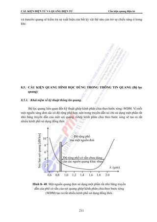 CẤU KIỆN ĐIỆN TỬ VÀ QUANG ĐIỆN TỬ Cấu kiện quang điện tử 
và tranzito quang sẽ kiểm tra sự xuất hiện của bất kỳ vật thể nào cản trở sự chiếu sáng ở trong 
khe. 
8.5. CẤU KIỆN QUANG HÌNH HỌC DÙNG TRONG THÔNG TIN QUANG (Bộ lọc 
Độ rộng phổ 
của một nguồn đơn 
ắ 
211 
quang) 
8.5.1. Khái niệm về kỹ thuật thông tin quang. 
Bộ lọc quang liên quan đến kỹ thuật ghép kênh phân chia theo bước sóng -WDM. Vì mỗi 
một nguồn sáng đơn sắc có độ rộng phổ hẹp, nên trong truyền dẫn nó chỉ sử dụng một phần rất 
nhỏ băng truyền dẫn của một sợi quang. Ghép kênh phân chia theo bước sóng sẽ tạo ra rất 
nhiều kênh phổ sử dụng đồng thời. 
0,6 0,8 1,0 1,2 1,4 1,6 1,8 2.0 
10 
8 
6 
4 
2 
0 
Độ rộng phổ có sẵn chưa dùng 
của các nguồn quang khác nhau 
Suy hao sợi quang [dB/km] 
λ (μm) 
Hình 8- 48: Một nguồn quang đơn sử dụng một phần rất nhỏ băng truyền 
dẫn của phổ có sẵn của sợi quang ghép kênh phân chia theo bước sóng 
(WDM) tạo ra rất nhiều kênh phổ sử dụng đồng thời. 
 