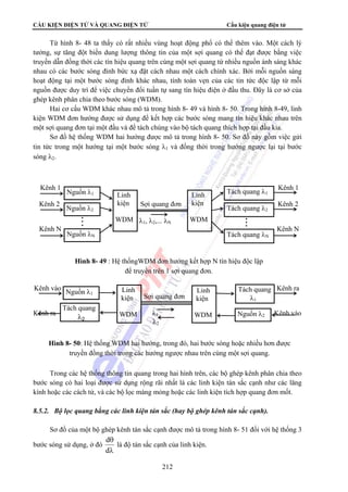 CẤU KIỆN ĐIỆN TỬ VÀ QUANG ĐIỆN TỬ Cấu kiện quang điện tử 
Từ hình 8- 48 ta thấy có rất nhiều vùng hoạt động phổ có thể thêm vào. Một cách lý 
tưởng, sự tăng đột biến dung lượng thông tin của một sợi quang có thể đạt được bằng việc 
truyền dẫn đồng thời các tín hiệu quang trên cùng một sợi quang từ nhiều nguồn ánh sáng khác 
nhau có các bước sóng đỉnh bức xạ đặt cách nhau một cách chính xác. Bởi mỗi nguồn sáng 
hoạt động tại một bước sóng đỉnh khác nhau, tính toàn vẹn của các tin tức độc lập từ mỗi 
nguồn được duy trì để việc chuyển đổi tuần tự sang tín hiệu điện ở đầu thu. Đây là cơ sở của 
ghép kênh phân chia theo bước sóng (WDM). 
Hai cơ cấu WDM khác nhau mô tả trong hình 8- 49 và hình 8- 50. Trong hình 8-49, linh 
kiện WDM đơn hướng được sử dụng để kết hợp các bước sóng mang tín hiệu khác nhau trên 
một sợi quang đơn tại một đầu và để tách chúng vào bộ tách quang thích hợp tại đầu kia. 
Sơ đồ hệ thống WDM hai hướng được mô tả trong hình 8- 50. Sơ đồ này gồm việc gửi 
tin tức trong một hướng tại một bước sóng λ1 và đồng thời trong hướng ngược lại tại bước 
sóng λ2. 
Kênh 1 Nguồn λ1 Linh Tách quang λ1 
Kênh 1 
Kênh 2 Sợi quang đơn Kênh 2 
kiện 
WDM 
Linh 
kiện 
WDM 
Nguồn λ2 
Tách quang 
λ1 
Trong các hệ thống thông tin quang trong hai hình trên, các bộ ghép kênh phân chia theo 
bước sóng có hai loại được sử dụng rộng rãi nhất là các linh kiện tán sắc cạnh như các lăng 
kính hoặc các cách tử, và các bộ lọc màng mỏng hoặc các linh kiện tích hợp quang đơn mốt. 
8.5.2. Bộ lọc quang bằng các linh kiện tán sắc (hay bộ ghép kênh tán sắc cạnh). 
Sơ đồ của một bộ ghép kênh tán sắc cạnh được mô tả trong hình 8- 51 đối với hệ thống 3 
d là độ tán sắc cạnh của linh kiện. 
212 
bước sóng sử dụng, ở đó 
θ 
d 
λ 
λ1, λ2,... λN 
Kênh N Kênh N 
Nguồn λN 
Tách quang λ2 
Tách quang λN 
Hình 8- 49 : Hệ thốngWDM đơn hướng kết hợp N tín hiệu độc lập 
để truyền trên 1 sợi quang đơn. 
Kênh vào Kênh ra 
Sợi quang đơn 
Kênh ra λ1 Kênh vào 
λ2 
Linh 
kiện 
WDM 
Linh 
kiện 
WDM 
Nguồn λ1 
Nguồn λ2 
Tách quang 
λ2 
Hình 8- 50: Hệ thống WDM hai hướng, trong đó, hai bước sóng hoặc nhiều hơn được 
truyền đồng thời trong các hướng ngược nhau trên cùng một sợi quang. 
 