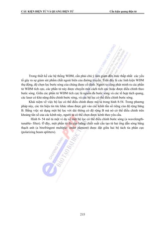 CẤU KIỆN ĐIỆN TỬ VÀ QUANG ĐIỆN TỬ Cấu kiện quang điện tử 
Trong thiết kế các hệ thống WDM, cần phải chú ý làm giảm đến mức thấp nhất các yếu 
tố gây ra sự giảm sút phẩm chất ngoài biên của đường truyền. Trên đây là các linh kiện WDM 
thụ động, độ chọn lọc bước sóng của chúng được cố định. Người ta cũng phát minh ra các phần 
tử WDM tích cực, các phần tử này được chuyển một cách tích cực hoặc được điều chỉnh theo 
bước sóng. Giữa các phần tử WDM tích cực là nguồn đa bước sóng và các tổ hợp tách quang, 
các laser có khả năng điều chỉnh bước sóng, và các bộ lọc có thể điều chỉnh bước sóng. 
Khái niệm về việc bộ lọc có thể điều chỉnh được mô tả trong hình 8-54. Trong phương 
pháp này, các tín hiệu tin tức khác nhau được gửi vào các kênh tần số riêng của độ rộng băng 
B. Bằng việc sử dụng một bộ lọc với dải thông có độ rộng B mà nó có thể điều chỉnh trên 
khoảng tần số của các kênh này, người ta có thể chọn được kênh theo yêu cầu. 
Hình 8- 54 mô tả một ví dụ về một bộ lọc có thể điều chỉnh bước sóng (a wavelength-tunable- 
filter). Ở đây, một phần tử đa cấp lưỡng chiết suất cấu tạo từ hai ống dẫn sóng bằng 
thạch anh (a birefringent multiple- order element) được đặt giữa hai bộ tách tia phân cực 
(polarizing beam splitters). 
215 
 