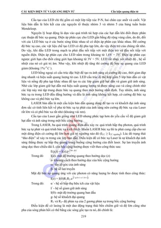 CẤU KIỆN ĐIỆN TỬ VÀ QUANG ĐIỆN TỬ Cấu kiện quang điện tử 
Cấu tạo của LED chỉ thị gồm có một lớp tiếp xúc P-N, hai chân cực anốt và catốt. Vật 
liệu bán dẫn là liên kết của các nguyên tố thuộc nhóm 3 và nhóm 5 của bảng tuần hoàn 
Mendeleep. 
Nguyên lý hoạt động là dựa vào quá trình tái hợp của các hạt dẫn khi điốt được phân 
cực thuận để bức xạ quang. Điện áp phân cực cho LED gần bằng độ rộng vùng cấm, do đó, đối 
với các LED bức xạ ở các bước sóng khác nhau sẽ có điện áp phân cực khác nhau. Để cường 
độ bức xạ cao, các vật liệu chế tạo LED có độ pha tạp lớn, do vậy điện trở của chúng rất nhỏ. 
Do vậy, khi đấu LED trong mạch ta phải đấu nối tiếp với một điện trở và đấu nối tiếp với 
nguồn điện. Điện áp phân cực cho LED nằm trong khoảng từ 1,6V ÷ 3V. Điện áp phân cực 
ngược giới hạn cho điốt cũng giới hạn khoảng từ 3V ÷ 5V. LED rất nhạy với nhiệt độ , hệ số 
nhiệt của nó có giá trị âm. Như vậy, khi nhiệt độ tăng thì cường độ bức xạ quang của LED 
giảm (khoảng 1%/ 0C ). 
LED hồng ngoại có cấu trúc đặc biệt để tạo ra ánh sáng có cường độ cao, thời gian đáp 
ứng nhanh và hiệu suất quang lượng tử cao. LED cấu trúc dị thể kép gồm 5 lớp bán dẫn có vật 
liệu và nồng độ pha tạp khác nhau để tạo ra các lớp giam giữ hạt dẫn và giam giữ ánh sáng. 
Nhờ các lớp giam giữ hạt dẫn mà hiệu suất quang lượng tử được nâng cao và cũng chính nhờ 
các lớp này mà tập trung được bức xạ quang theo một hướng nhất định. Tuy nhiên, ánh sáng 
bức xạ ra trong LED đều đẳng hướng và đều là ánh sáng không kết hợp, có cường độ bức xạ 
không cao và phổ bức xạ lớn. 
LASER bán dẫn là một cấu kiện bán dẫn quang dùng để tạo ra và khuếch đại ánh sáng 
đơn sắc có tính liên kết về pha từ bức xạ tự phát của ánh sáng nên cường độ bức xạ của Laser 
rất lớn và có phổ bức xa rất nhỏ (khoảng vài nm). 
Cấu tạo của Laser gần giống như LED nhưng phức tạp hơn do yếu cầu về độ giam giữ 
hạt dẫn và ánh sáng trong một hốc cộng hưởng. 
Trong LASER, ba quá trình quang điện đều xảy ra: quá trình hấp thụ photon, quá trình 
bức xạ tự phát và quá trình bức xạ kích thích. Muốn LASER bức xạ thì ta phải cung cấp cho nó 
một dòng điện có cường độ lớn hơn giá trị ngưỡng nào đó (ICC ≥ ICC ngưỡng). Lúc đó trạng thái 
“đảo điện” sẽ xảy ra trong các lớp bán dẫn. Điều kiện để có bức xạ Laser là sự khuếch đại ánh 
sáng thắng được sự hấp thụ quang trong buồng cộng hưởng của điốt laser. Sự lan truyền ánh 
sáng dọc theo chiều dài L của hộc cộng hưởng được viết theo công thức sau: 
219 
E(z,t) = I(z).e j(ωt−βz) 
Trong đó I(z)- mật độ trường quang theo hướng dọc (z) 
z- khoảng cách theo hướng dọc của hốc cộng hưởng 
ω- tần số góc của ánh sáng 
β- hệ số lan truyền 
Mật độ bức xạ quang ứng với các photon có năng lượng hν được tính theo công thức: 
I(z) = I(0)R1R2.e [I / g (hν )−α / (hν )]z 
Trong đó: α / - hệ số hấp thụ hữu ích của vật liệu 
I/ - hệ số giam giữ ánh sáng 
I(0)- mật độ trường quang ban đầu 
g- hệ số khuếch đại quang 
R1 và R2- độ phản xạ của 2 gương phản xạ trong hốc cộng hưởng 
Điều kiện để có lasing là một dao động trạng thái bền chiếm giữ và độ lớn cũng như 
pha của sóng phản hồi có thể bằng các sóng gốc tạo ra nó, đó chính là: 
 