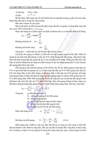 CẤU KIỆN ĐIỆN TỬ VÀ QUANG ĐIỆN TỬ Cấu kiện quang điện tử 
về biên độ: I(2L) = I(0) 
về pha: e − jβ 2L = 1 
Để đạt được điều kienj này thì độ khuếch đại tại ngưỡng lasing gth phải lớn hơn hoặc 
λ2 
I / 
q phot 
/ 
I phot q 
[A/w] 
= = 
h 
220 
bằng tổng mất mát αt trong hốc cộng hưởng. 
Đặc tính và tham số của Laser: 
Đặc tuyến phát xạ biểu thị quan hệ giữa công suất bức xạ quang và dòng điện cung cấp 
cho Laser. Để có lasing thì ICC ≥ ICC ngưỡng 
Hiệu suất lượng tử vi phân ngoài xác định số photon bức xạ ra trên đôi điện tử-lỗ trống: 
ηext = 
qdP 0,806λ 
0 
dP 
dI 
E dI 
= 
Khoảng cách tần số Δν = 
C 
2 
Ln 
Khoảng cách bước sóng Δλ = 
2Ln 
Trong đó n – chiết suất của vật liệu bán dẫn chế tạo Laser. 
Cấu kiện thu quang có nhiệm vụ biến đổi tín hiệu quang sang tín hiệu điện. Điện trở 
quang là cấu kiện bán dẫn không có tiếp xúc P-N. Hiện tượng biến đổi quang –điện được thực 
hiện nhờ hiện tượng hấp thụ quang để tạo ra các đôi điện tử-lỗ trống. Những hạt dẫn mới xuất 
hiện sẽ chuyển động dưới tác dụng của điện trường và tạo nên dòng quang điện và việc chuyển 
đổi quang-điện được thực hiện. 
Điốt quang là cấu kiện thu quang có tần số làm việc rất cao. Điốt quang có một tiếp xúc 
P-N và quá trình hấp thụ quang xảy ra cơ bản trong lớp tiếp xúc P-N. Điốt quang loại tiếp xúc 
P-N cho dòng điện rò nhỏ nhất nhưng có độ nhạy thấp vì lớp tiếp xúc P-N quá hẹp, nên hiệu 
suất quang lượng tử thấp. Để tăng độ nhạy của điốt quang người ta chế tạo điốt quang loại P-I-N 
và điốt quang thác APD. Điốt quang loại P-I-N có vùng tích cực là lớp bán dẫn nguyên tính 
(Intrinsic) dày hơn lớp tiếp xúc P-N nhiều. Do vậy, hiệu suất quang lượng tử được nâng cao 
dẫn đến cường độ dòng điện quang tăng lên rõ rệt. Dòng điện quang được tính theo công thức: 
⎡ 
P α 
⎥⎦ 
− Iphot = q ( ) f 
P 
w 
R 
L 
e 
h 
⎤ 
⎢⎣ 
λ 
ν α 
+ 
− 
− 
1 
1 
0 1 
λ 
Trong đó: q- điện tích của điện tử 
P0 – công suất quang đi tới điốt quang 
hν – năng lượng photon 
αλ – hệ số hấp thụ ánh sáng tại bước sóng λ 
w – bề dày của lớp bán dẫn nguyên tính 
Rf – độ phản xạ tại bề mặt của điốt quang 
Hiệu suất lượng tử là: η = 
P hν 
0 
= 1 - 
P 
w 
L 
α 
α 
e 
λ 
λ 
+ 
− 
1 
Độ nhạy của điốt quang: S = 
ηλ 
η 
ν 
1,24 0 
P 
Điốt quang thác (APD) có cấu trúc đặc biệt để tạo ra trong nó một vùng có biến đổi 
điện áp nhanh và đó chính là vùng thác. Khi các hạt dẫn di chuyển đến vùng thác sẽ được tăng 
tốc và chúng va chạm với các nguyên tử trung hòa trong vùng này, gây ra hiện tượng i-on hóa 
 