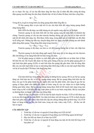 CẤU KIỆN ĐIỆN TỬ VÀ QUANG ĐIỆN TỬ Cấu kiện quang điện tử 
do va chạm. Do vậy, số các hạt dẫn được tăng lên theo cấp số nhân dẫn đến cường độ dòng 
điện quang của điốt tăng lên như được khuếch đại với hệ số nhân M được tính theo công thức: 
221 
M = 
I 
M 
I 
phot 
Trong đó IM là giá trị trung bình của dòng quang điện nhân tổng đầu ra. 
Tế bào quang điện và pin mặt trời là các cấu kiện biến đổi năng lượng quang thành 
năng lượng điện. 
Điốt APD cho độ nhạy cao nhất nhưng nó yêu nguồn cung cấp cao và ổn định. 
Tranzito quang là cấu kiện biến đổi tín hiệu quang sang tín hiệu điện và khuếch đại 
chúng. Tranzito quang có cấu tạo như tranzito thường nhưng cực gốc của nó có diện tích bề 
mặt lớn để chiếu ánh sáng vào. Khi được chiếu sáng, trong phần gốc sẽ xuất hiện các đôi điện 
tử-lỗ trống mới. Những hạt dẫn này chuyển động dưới tác dụng của điện trường tạo nên thành 
phần dòng điện quang. Tổng dòng điện sáng trong tranzito: 
ICS = βIphot + IPphot + ICtối 
Tranzito quang có độ nhạy cao hơn so với điốt quang nhưng tần số làm việc thấp hơn 
nhiều. 
Thyristo quang là cấu kiện đóng ngắt mạch. Ánh sáng chỉ có tác dụng mở cho thyristo 
dẫn chứ không có tác dụng biến đổi tín hiệu trong cấu kiện. 
Các bộ ghép quang có nhiệm vụ cách điện giữa các mạch điện có sự khác biệt về điện 
thế khá lớn mà vẫn truyền dẫn được tín hiệu giữa chúng. Cấu tạo của bộ ghép quang gồm có 
một linh kiện phát quang (LED) và một linh kiện thu quang đặt gần nhau. Khi đó dòng điện 
đầu vào của một mạch điện sẽ tạo ra một dòng điện thích ứng ở đầu ra của một mạch điện khác 
với hệ số truyền đạt CTR được tính theo công thức: 
CTR = 
I 
ra 
I 
vào 
Cấu kiện hình học trong thông tin quang là những bộ lọc quang. Đó là các bộ lọc quang 
dùng các linh kiện tán sắc và bộ lọc quang màng mỏng. Bộ lọc quang bằng linh kiện tán sắc 
(hay còn gọi là bộ ghép kênh tán sắc cạnh) như một bộ phân kênh, ánh sáng đi qua bộ lọc 
quang sẽ được phân chia thành các kênh có bước sóng đi vào các chùm tia có định hướng 
không gian khác nhau. Bộ lọc quang màng mỏng được thiết kế để truyền ánh sáng trong một 
bước sóng cụ thể và để hoặc hấp thụ, hoặc phản xạ tất cả các bước sóng khác. Bộ lọc loại phản 
xạ thường được sử dụng vì tổn hao của chúng thấp. 
Mạch tổ hợp các detector- CCD là một bộ dịch chuyển tín hiệu. CCD có thể được tạo 
ra từ các điốt hoặc các tụ điện MOS. Các điện tích được tích trữ trong các CCD và dịch chuyển 
điện tích giữa các tụ điện được thực hiện khi cấp cho chúng những điện áp thích ứng. Các CCD 
được sử dụng trong các ống thu hình màu, trong các máy video, máy FAX,… để đọc các dữ 
liệu ra ngoài. 
CÂU HỎI ÔN TẬP 
1. Trình bày về cấu tạo và nguyên lý hoạt động của LED chỉ thị? 
2. Trình bày về cấu tạo và nguyên lý hoạt động của LED hồng ngoại dị thể kép? 
3. Hãy cho biết các tham số cơ bản của LED? 
4. Trình bày về cấu tạo và nguyên lý hoạt động của mặt chỉ thị tinh thể lỏng LCD 
loại phản xạ? 
 