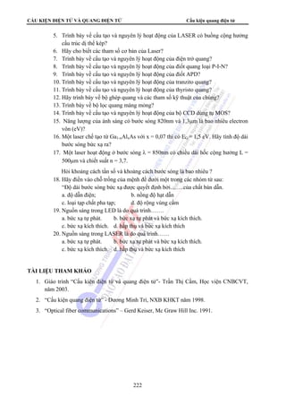 CẤU KIỆN ĐIỆN TỬ VÀ QUANG ĐIỆN TỬ Cấu kiện quang điện tử 
5. Trình bày về cấu tạo và nguyên lý hoạt động của LASER có buồng cộng hưởng 
222 
cấu trúc dị thể kép? 
6. Hãy cho biết các tham số cơ bản của Laser? 
7. Trình bày về cấu tạo và nguyên lý hoạt động của điện trở quang? 
8. Trình bày về cấu tạo và nguyên lý hoạt động của điốt quang loại P-I-N? 
9. Trình bày về cấu tạo và nguyên lý hoạt động của điốt APD? 
10. Trình bày về cấu tạo và nguyên lý hoạt động của tranzito quang? 
11. Trình bày về cấu tạo và nguyên lý hoạt động của thyristo quang? 
12. Hãy trình bày về bộ ghép quang và các tham số kỹ thuật của chúng? 
13. Trình bày về bộ lọc quang màng mỏng? 
14. Trình bày về cấu tạo và nguyên lý hoạt động của bộ CCD dùng tụ MOS? 
15. Năng lượng của ánh sáng có bước sóng 820nm và 1,3μm là bao nhiêu electron 
vôn (eV)? 
16. Một laser chế tạo từ Ga1-xAlxAs với x = 0,07 thì có EG = 1,5 eV. Hãy tính độ dài 
bước sóng bức xạ ra? 
17. Một laser hoạt động ở bước sóng λ = 850nm có chiều dài hốc cộng hưởng L = 
500μm và chiết suất n = 3,7. 
Hỏi khoảng cách tần số và khoảng cách bước sóng là bao nhiêu ? 
18. Hãy điền vào chỗ trống của mệnh đề dưới một trong các nhóm từ sau: 
“Độ dài bước sóng bức xạ được quyết định bởi…….của chất bán dẫn. 
a. độ dẫn điện; b. nồng độ hạt dẫn 
c. loại tạp chất pha tạp; d. độ rộng vùng cấm 
19. Nguồn sáng trong LED là do quá trình……. 
a. bức xạ tự phát. b. bức xạ tự phát và bức xạ kích thích. 
c. bức xạ kích thích. d. hấp thụ và bức xạ kích thích 
20. Nguồn sáng trong LASER là do quá trình…… 
a. bức xạ tự phát. b. bức xạ tự phát và bức xạ kích thích. 
c. bức xạ kích thích. d. hấp thụ và bức xạ kích thích 
TÀI LIỆU THAM KHẢO 
1. Giáo trình “Cấu kiện điện tử và quang điện tử”- Trần Thị Cầm, Học viện CNBCVT, 
năm 2003. 
2. “Cấu kiện quang điện tử” - Dương Minh Trí, NXB KHKT năm 1998. 
3. “Optical fiber communications” – Gerd Keiser, Mc Graw Hill Inc. 1991. 
 