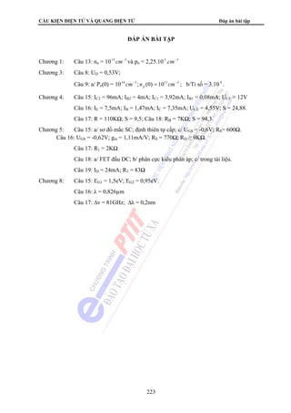 CẤU KIỆN ĐIỆN TỬ VÀ QUANG ĐIỆN TỬ Đáp án bài tập 
ĐÁP ÁN BÀI TẬP 
Chương 1: Câu 13: nn = 1015 cm−3 và pn = 2,25.10 5 .cm−3 
Chương 3: Câu 8: UD = 0,53V; 
Câu 9: a/ Pn(0) = 1014 cm−3 ;n (0) = 1011cm−3 p ; b/Tỉ số = 3.10 4 . 
Chương 4: Câu 15: IC2 = 96mA; IB2 = 4mA; IC1 = 3,92mA; IB1 = 0,08mA; UCE = 12V 
Câu 16: IE = 7,5mA; IB = 1,47mA; IC = 7,35mA; UCE = 4,55V; S = 24,88. 
Câu 17: R = 110KΩ; S = 9,5; Câu 18: RB = 7KΩ; S = 94,3. 
Chương 5: Câu 15: a/ sơ đồ mắc SC; định thiên tự cấp; c/ UGS = -0,6V; RS= 600Ω. 
Câu 16: UGS = -0,62V; gm = 1,11mA/V; RS = 770Ω; RD ≥ 9KΩ. 
Câu 17: R1 = 2KΩ 
Câu 18: a/ FET đấu DC; b/ phân cực kiểu phân áp; c/ trong tài liệu. 
Câu 19: ID = 24mA; R3 = 83Ω 
Chương 8: Câu 15: EG1 = 1,5eV; EG2 = 0,95eV. 
Câu 16: λ = 0,826μm 
Câu 17: Δν = 81GHz; Δλ = 0,2nm 
223 
 