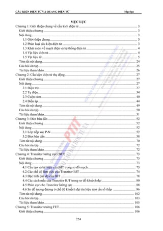 CẤU KIỆN ĐIỆN TỬ VÀ QUANG ĐIỆN TỬ Mục lục 
MỤC LỤC 
Chương 1: Giới thiệu chung về cấu kiện điện tử ....................................................................... 3 
Giới thiệu chương.................................................................................................................. 3 
Nội dung ................................................................................................................................ 3 
1.1 Giới thiệu chung.......................................................................................................... 3 
1.2 Phân loại cấu kiện điện tử ........................................................................................... 3 
1.3 Khái niệm về mạch điện và hệ thống điện tử .............................................................. 4 
1.4 Vật liệu điện tử ............................................................................................................ 4 
1.5 Vật liệu từ.................................................................................................................... 5 
Tóm tắt nội dung.................................................................................................................. 24 
Câu hỏi ôn tập...................................................................................................................... 25 
Tài liệu tham khảo ............................................................................................................... 26 
Chương 2: Cấu kiện điện tử thụ động...................................................................................... 27 
Giới thiệu chương................................................................................................................ 27 
Nội dung .............................................................................................................................. 27 
2.1 Điện trở...................................................................................................................... 27 
2.2 Tụ điện....................................................................................................................... 34 
2.3 Cuộn cảm................................................................................................................... 40 
2.4 Biến áp....................................................................................................................... 44 
Tóm tắt nội dung.................................................................................................................. 49 
Câu hỏi ôn tập...................................................................................................................... 50 
Tài liệu tham khảo ............................................................................................................... 51 
Chương 3: Điot bán dẫn........................................................................................................... 52 
Giới thiệu chương................................................................................................................ 52 
Nội dung .............................................................................................................................. 52 
3.1 Lớp tiếp xúc P-N ....................................................................................................... 52 
3.2 Điot bán dẫn .............................................................................................................. 58 
Tóm tắt nội dung.................................................................................................................. 70 
Câu hỏi ôn tập...................................................................................................................... 72 
Tài liệu tham khảo ............................................................................................................... 72 
Chương 4: Tranzitor lưỡng cực (BJT) ..................................................................................... 73 
Giới thiệu chương................................................................................................................ 73 
Nội dung .............................................................................................................................. 73 
4.1 Cấu tạo và ký hiệu của BJT trong sơ đồ mạch.......................................................... 73 
4.2 Các chế độ làm việc của Tranzitor BJT .................................................................... 74 
4.3 Đặc tính quá độ của BJT ........................................................................................... 78 
4.4 Các cách mắc của Tranzitor BJT trong sơ đồ khuếch đại ......................................... 80 
4.5 Phân cực cho Tranzitor lưỡng cực ............................................................................ 88 
4.6 Sơ đồ tương đương ở chế độ khuếch đại tín hiệu nhỏ tần số thấp ........................... 96 
Tóm tắt nội dung................................................................................................................ 102 
Câu hỏi ôn tập.................................................................................................................... 103 
Tài liệu tham khảo ............................................................................................................. 105 
Chương 5: Tranzitor trường FET........................................................................................... 106 
Giới thiệu chương.............................................................................................................. 106 
224 
 