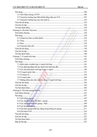 CẤU KIỆN ĐIỆN TỬ VÀ QUANG ĐIỆN TỬ Mục lục 
Nội dung............................................................................................................................. 106 
5.1 Giới thiệu chung về FET ......................................................................................... 106 
5.2 Tranzitor trường loại điều khiển bằng tiếp xúc P-N................................................ 107 
5.3 Tranzitor trường loại cực cửa cách ly...................................................................... 116 
Tóm tắt nội dung ................................................................................................................ 125 
Câu hỏi ôn tập .................................................................................................................... 126 
Tài liệu tham khảo.............................................................................................................. 128 
Chương 6: Cấu kiện Thyristor................................................................................................ 129 
Giới thiệu chương .............................................................................................................. 129 
Nội dung............................................................................................................................. 129 
6.1 Chỉnh lưu Silic có điều khiển .................................................................................. 129 
6.2 Triac......................................................................................................................... 132 
6.3 Diac.......................................................................................................................... 134 
6.4 Tranzitor đơn nốt ..................................................................................................... 136 
Tóm tắt nội dung ................................................................................................................ 139 
Câu hỏi ôn tập .................................................................................................................... 140 
Tài liệu tham khảo.............................................................................................................. 140 
Chương 7: Vi mạch tích hợp .................................................................................................. 141 
Giới thiệu chương .............................................................................................................. 141 
Nội dung............................................................................................................................. 141 
7.1 Khái niệm và phân loại vi mạch tích hợp ................................................................ 141 
7.2 Các phương pháp chế tạo mạch tích hợp bán dẫn ................................................... 143 
7.3 Các cấu kiện được tích hợp trong vi mạch .............................................................. 148 
7.4 Vi mạch tuyến tính................................................................................................... 151 
7.5 Vi mạch số ............................................................................................................... 159 
7.6 Vi mạch nhớ............................................................................................................. 160 
7.7 Những điểm cần chú ý khi sử dụng vi mạch tích hợp ............................................. 163 
Tóm tắt nội dung ................................................................................................................ 164 
Câu hỏi ôn tập .................................................................................................................... 165 
Tài liệu tham khảo.............................................................................................................. 166 
Chương 8: Cấu kiện quang điện tử......................................................................................... 167 
Giới thiệu chương .............................................................................................................. 167 
Nội dung............................................................................................................................. 167 
8.1 Giới thiệu chung ...................................................................................................... 167 
8.2 Các cấu kiện biến đổi điện - quang.......................................................................... 169 
8.3 Các cấu kiện biến đổi quang - điện.......................................................................... 190 
8.4 Các bộ ghép quang................................................................................................... 204 
8.5 Cấu kiện quang hình học dùng trong thông tin quang ............................................ 211 
8.6 Cấu kiện CCD ......................................................................................................... 216 
Tóm tắt nội dung ................................................................................................................ 221 
Câu hỏi ôn tập .................................................................................................................... 221 
Tài liệu tham khảo..............................................................................................................222 
Đáp án bài tập ....................................................................................................................223 
225 
 