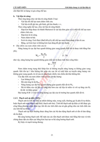 CÊu kiÖn ®iÖn Giới thiệu chung và vật liệu điện tử 
= (1. 28) 
23 
cẩn thận khi sử dụng và gia công chế tạo. 
b. Vật liệu từ cứng: 
Theo ứng dụng chia vật liệu từ cứng thành 2 loại: 
- Vật liệu để chế tạo nam châm vĩnh cửu. 
- Vật liệu từ để ghi âm, ghi hình, giữ âm thanh, v.v.. 
Theo công nghệ chế tạo, chia vật liệu từ cứng thành: 
- Hợp kim thép được tôi thành Martenxit là vật liệu đơn giản và rẻ nhất để chế tạo nam 
châm vĩnh cửu. 
- Hợp kim lá từ cứng. 
- Nam châm từ bột. 
- Ferit từ cứng: Ferit Bari (BaO.6Fe2O3) để chế tạo nam châm dùng ở tần số cao. 
- Băng, sợi kim loại và không kim loại dùng để ghi âm thanh. 
• Đặc điểm của nam châm vĩnh cửu là: 
Năng lượng từ cực đại bao quanh không gian xung quanh chất sắt từ được tính bằng Oat 
(W): 
W B .H 
d d 
d 
2 
như vậy, năng lượng bao quanh không gian chất sắt từ được tính theo công thức: 
W B.H 
2 
= 
Nam châm trong trạng thái khép kín sẽ không truyền năng lượng ra không gian xung 
quanh. Khi tồn tại 1 khe không khí giữa các cực thì sẽ xuất hiện sự truyền năng lượng vào 
không gian xung quanh, trị số của nó phụ thuộc nhiều vào chiều dài khe không khí. 
Các đặc tính của nam châm vĩnh cửu là các đại lượng: 
- Lực kháng từ HC. 
- Độ cảm ứng từ dư Bdư. 
- Năng lượng cực đại bao quanh không gian quanh chất sắt từ Wd. 
- Độ từ thẩm của vật liệu từ cứng nhỏ hơn của vật liệu từ mềm và với sự tăng của HC 
thì độ từ thẩm giảm. 
Đại lượng H.B/ 2 tỉ lệ với năng lượng cực đại của từ trường bao quanh chất sắt từ. 
1.4.5. Thạch anh áp điện (SiO2) 
Thạch anh là tinh thể Si02 tự nhiên không màu, trong suốt, thường gọi là pha lê tự nhiên; 
hoặc thạch anh màu (thạch anh khói, thạch anh tím). Tinh thể thạch anh áp điện có thể được gia 
công bằng phương pháp nhân tạo, khi đó các tính chất của nó gần giống như các tính chất của 
các tinh thể tự nhiên. 
Thạch anh áp điện thường được dùng làm các bộ dao động thạch anh có tần số dao động 
rất ổn định. 
Bộ cộng hưởng thạch anh: Bề mặt của các tấm thạch anh được mài bằng bột mịn và trên 
chúng được đặt các điện cực bằng kim loại tạo ra bộ cộng hưởng thạch anh. 
Ký hiệu và mạch tương đương: 
 