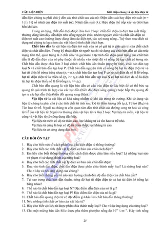 CÊu kiÖn ®iÖn Giới thiệu chung và vật liệu điện tử 
dẫn điện chúng ta phải chú ý đến các tính chất sau của nó: Điện dẫn suất hay điện trở suất (σ = 
1/ρ); Hệ số nhiệt của điện trở suất (α); Nhiệt dẫn suất (λ); Hiệu điện thế tiếp xúc và Giới hạn 
bền khi kéo. 
Trong sử dụng, chất dẫn điện được chia làm 2 loại: chất dẫn điện có điện trở suất thấp, 
thường dùng làm dây dẫn điện như đồng nguyên chất, nhôm nguyên chất và chất dẫn điện có 
điện trở suất cao thường được dùng làm các điện trở, các sợi nung nóng...Tuỳ theo mục đích sử 
dụng mà chúng ta lựa chọn các vật liệu có tính chất thích hợp. 
Chất bán dẫn là vật liệu mà điện trở suất của nó có giá trị ở giữa giá trị của chất cách 
điện và chất dẫn điện. Trong kỹ thuật điện tử người ta chỉ sử dụng các chất bán dẫn có cấu trúc 
mạng tinh thể, quan trọng là 2 chất silic và gecmani. Đặc tính dẫn điện quan trọng của chất bán 
dẫn là độ dẫn điện của nó phụ thuộc rất nhiều vào nhiệt độ và nồng độ tạp chất có trong nó. 
Chất bán dẫn được chia làm 3 loại chính: chất bán dẫn thuần (nguyên tính), chất bán dân tạp 
loại N và chất bán dẫn tạp loại P. Chất bán dẫn nguyên tính có nồng độ hạt tải điện điện tử và 
hạt tải điện lỗ trống bằng nhau (pi = ni); chất bán dẫn tạp loại P có hạt tải điện đa số là lỗ trống, 
hạt tải điện điện tử là thiểu số (pp >> np); chất bán dẫn tạp loại N có hạt tải điện đa số là điện 
tử, hạt tải điện thiểu số là lỗ trống (nn >> pn). 
Chất bán dẫn quang là vật liệu bán dẫn có cấu trúc điện tử đặc biệt để có thể bức xạ 
quang từ quá trình tái hợp của các hạt dẫn (biến đổi điện sang quang) hoặc hấp thụ quang để 
tạo ra các hạt dẫn điện (biến đổi quang sang điện). 
Vật liệu từ là vật liệu có khả năng nhiễm từ khi đặt trong từ trường. Khi sử dụng vật 
liệu từ chúng ta phải chú ý các tính chất từ tính sau: Độ từ thẩm tương đối (μr), Từ trở (RM) và 
Tổn hao từ trễ. Ngoài ra chúng ta còn quan tâm đến tính chất của đường cong từ hoá và vòng 
từ trễ của vật liệu từ. Người ta thường chia vật liệu từ ra làm 3 loại: Vật liệu từ mềm, vật liệu từ 
cứng và vật liệu từ có công dụng đặc biệt. 
Vật liệu từ mềm có độ từ thẩm cao, lực kháng từ và tổn hao từ trễ nhỏ. 
Vật liệu từ cứng là loại có độ từ thẩm thấp, lực kháng từ cao. 
Vật liệu từ có công dụng đặc biệt. 
CÂU HỎI ÔN TẬP 
1. Hãy cho biết một số cách phân loại cấu kiện điện tử thông thường? 
2. Hãy cho biết các tính chất vật lý-điện cơ bản của chất cách điện? 
3. Em hãy cho biết thông thường chất cách điện được chia làm mấy loại? Là những loại nào 
25 
và phạm vi sử dụng chính của từng loại? 
4. Hãy cho biết các tính chất vật lý-điện cơ bản của chất dẫn điện? 
5. Dựa vào tính dẫn điện, chất dẫn điện được phân chia thành mấy loại? Là những loại nào? 
Cho ví dụ và nêu ứng dụng của chúng? 
6. Hãy cho biết những yếu tố nào ảnh hưởng chính đến độ dẫn điện của chất bán dẫn? 
7. Tại sao trong chất bán dẫn thuần, nồng độ hạt tải điện điện tử và hạt tải điện lỗ trống lại 
bằng nhau? 
8. Thế nào là chất bán dẫn tạp loại N? Đặc điểm dẫn điện của nó là gì? 
9. Thế nào là chất bán dẫn tạp loại P? Đặc điểm dẫn điện của nó là gì? 
10. Chất bán dẫn quang điện tử có đặc điểm gì khác với chất bán dẫn thông thường? 
11. Nêu những tính chất cơ bản của vật liệu từ? 
12. Hãy cho biết vật liệu từ được phân chia thành mấy loại? Cho ví dụ ứng dụng của từng loại? 
13. Cho một miếng bán dẫn Silic được pha thêm photpho nồng độ 1015 / cm−3 . Hãy tính nồng 
 