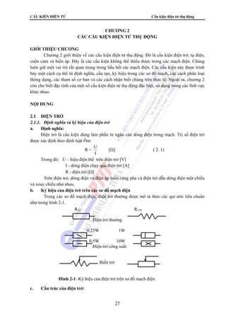 CÊu kiÖn ®iÖn tö Cấu kiện điện tử thụ động 
CHƯƠNG 2 
CÁC CẤU KIỆN ĐIỆN TỬ THỤ ĐỘNG 
R12 R159 
27 
GIỚI THIỆU CHƯƠNG 
Chương 2 giới thiệu về các cấu kiện điện tử thụ động. Đó là cấu kiện điện trở, tụ điện, 
cuộn cảm và biến áp. Đây là các cấu kiện không thể thiếu được trong các mạch điện. Chúng 
luôn giữ một vai trò rất quan trọng trong hầu hết các mạch điện. Các cấu kiện này được trình 
bày một cách cụ thể từ định nghĩa, cấu tạo, ký hiệu trong các sơ đồ mạch, các cách phân loại 
thông dụng, các tham số cơ bản và các cách nhận biết chúng trên thực tế. Ngoài ra, chương 2 
còn cho biết đặc tính của một số cấu kiện điện tử thụ động đặc biệt, sử dụng trong các lĩnh vực 
khác nhau. 
NỘI DUNG 
2.1 ĐIỆN TRỞ 
2.1.1. Định nghĩa và ký hiệu của điện trở 
a. Định nghĩa: 
Điện trở là cấu kiện dùng làm phần tử ngăn cản dòng điện trong mạch. Trị số điện trở 
được xác định theo định luật Ôm: 
R = U 
I 
[Ω] ( 2. 1) 
Trong đó: U – hiệu điện thế trên điện trở [V] 
I - dòng điện chạy qua điện trở [A] 
R - điện trở [Ω] 
Trên điện trở, dòng điện và điện áp luôn cùng pha và điện trở dẫn dòng điện một chiều 
và xoay chiều như nhau. 
b. Ký hiệu của điện trở trên các sơ đồ mạch điện 
Trong các sơ đồ mạch điện, điện trở thường được mô tả theo các qui ước tiêu chuẩn 
như trong hình 2-1. 
c. Cấu trúc của điện trở: 
Điện trở thường 
0,25W 1W 
0,5W 10W 
Điện trở công suất 
Biến trở 
Hình 2-1: Ký hiệu của điện trở trên sơ đồ mạch điện 
 