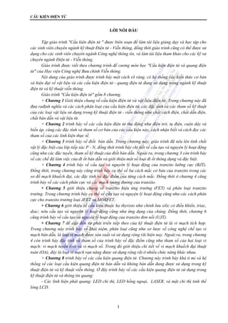 CÊu kiÖn ®iÖn tö 
LỜI NÓI ĐẦU 
Tập giáo trình "Cấu kiện điện tử " được biên soạn để làm tài liệu giảng dạy và học tập cho 
các sinh viên chuyên ngành kỹ thuật Điện tử - Viễn thông, đồng thời giáo trình cũng có thể được sử 
dụng cho các sinh viên chuyên ngành Công nghệ thông tin, và làm tài liệu tham khảo cho các kỹ sư 
chuyên ngành Điện tử - Viễn thông. 
Giáo trình được viết theo chương trình đề cương môn học "Cấu kiện điện tử và quang điện 
tử" của Học viện Công nghệ Bưu chính Viễn thông. 
Nội dung của giáo trình được trình bày một cách rõ ràng, có hệ thống các kiến thức cơ bản 
và hiện đại về vật liệu và các cấu kiện điện tử - quang điện tử đang sử dụng trong ngành kỹ thuật 
điện tử và kỹ thuật viễn thông. 
Giáo trình "Cấu kiện điện tử" gồm 8 chương. 
+ Chương 1 Giới thiệu chung về cấu kiện điện tử và vật liệu điện tử. Trong chương này đã 
đưa rađịnh nghĩa và các cách phân loại của cấu kiện điện tử, các đặc tính và các tham số kỹ thuật 
của các loại vật liệu sử dụng trong kỹ thuật điện tử - viễn thông như chất cách điện, chất dẫn điện, 
chất bán dẫn và vật liệu từ. 
+ Chương 2 trình bày về các cấu kiện điện tử thụ động như điện trở, tụ điện, cuộn dây và 
biến áp, cùng các đặc tính và tham số cơ bản của các cấu kiện này, cách nhận biết và cách đọc các 
tham số của các linh kiện thực tế. 
+ Chương 3 trình bày về điốt bán dẫn. Trong chương này, giáo trình đã nêu lên tính chất 
vật lý đặc biệt của lớp tiếp xúc P - N, đồng thời trình bày chi tiết về cấu tạo và nguyên lý hoạt động 
cũng như các đặc tuyến, tham số kỹ thuật của điốt bán dẫn. Ngoài ra, trong chương 3 còn trình bày 
về các chế độ làm việc của đi ốt bán dẫn và giới thiệu một số loại đi ốt thông dụng và đặc biệt. 
+ Chương 4 trình bày về cấu tạo và nguyờn lý hoạt động của tranzito lưỡng cực (BJT). 
Đồng thời, trong chương này cũng trình bày cụ thể về ba cách mắc cơ bản của tranzito trong các 
sơ đồ mạch khuếch đại, các đặc tính và đặc điểm của từng cách mắc. Đồng thời ở chương 4 cũng 
trình bày về các cách phân cực và các mạch tương đương của tranzito. 
+ Chương 5 giới thiệu chung về tranzito hiệu ứng trường (FET) và phân loại tranzito 
trường. Trong chương trình bày cụ thể về cấu tạo và nguyện lý hoạt động cũng như các cách phân 
cực cho tranzito trường loại JFET và MOSFET. 
+ Chương 6 giới thiệu về cấu kiện thuộc họ thyristo như chỉnh lưu silic có điều khiển, triac, 
diac; nờu cấu tạo và nguyờn lý hoạt động cũng như ứng dụng của chúng. Đồng thời, chương 6 
cũng trình bày về cấu tạo và nguyên lý hoạt động của tranzito đơn nối (UJT). 
+ Chương 7 đề cập đến sự phát triển tiếp theo của kỹ thuật điện tử là vi mạch tích hợp. 
Trong chương này trình bày về khái niệm, phân loại cũng như sơ lược về công nghệ chế tạo vi 
mạch bán dẫn, là loại vi mạch được sản xuất và sử dụng rộng rãi hiện nay. Ngoài ra, trong chương 
4 còn trình bày đặc tính và tham số của trình bày về đặc điểm cũng như tham số của hai loại vi 
mạch: vi mạch tuyến tính và vi mạch số. Trong đó giới thiệu chi tiết về vi mạch khuếch đại thuật 
toán (OA), đây là loại vi mạch vạn năng được sử dụng rộng rãi ở nhiều chức năng khác nhau. 
+ Chương 8 trình bày về các cấu kiện quang điện tử. Chương này trình bày khá tỉ mỉ và hệ 
thống về các loại cấu kiện quang điện tử bán dẫn và không bán dẫn đang được sử dụng trong kỹ 
thuật điện tử và kỹ thuật viễn thông. Ở đây trình bày về các cấu kiện quang điện tử sử dụng trong 
kỹ thuật điện tử và thông tin quang: 
- Các linh kiện phát quang: LED chỉ thị, LED hồng ngoại, LASER, và mặt chỉ thị tinh thể 
1 
lỏng LCD. 
 