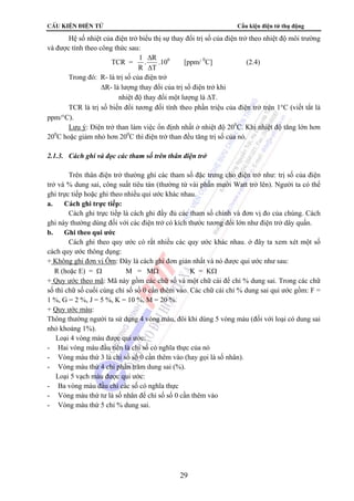 CÊu kiÖn ®iÖn tö Cấu kiện điện tử thụ động 
Hệ số nhiệt của điện trở biểu thị sự thay đổi trị số của điện trở theo nhiệt độ môi trường 
29 
và được tính theo công thức sau: 
TCR = 1 
R 
R 
T 
. 
Δ 
Δ 
.106 [ppm/ 0C] (2.4) 
Trong đó: R- là trị số của điện trở 
ΔR- là lượng thay đổi của trị số điện trở khi 
nhiệt độ thay đổi một lượng là ΔT. 
TCR là trị số biến đổi tương đối tính theo phần triệu của điện trở trên 1°C (viết tắt là 
ppm/°C). 
Lưu ý: Điện trở than làm việc ổn định nhất ở nhiệt độ 200C. Khi nhiệt độ tăng lớn hơn 
200C hoặc giảm nhỏ hơn 200C thì điện trở than đều tăng trị số của nó. 
2.1.3. Cách ghi và đọc các tham số trên thân điện trở 
Trên thân điện trở thường ghi các tham số đặc trưng cho điện trở như: trị số của điện 
trở và % dung sai, công suất tiêu tán (thường từ vài phần mười Watt trở lên). Người ta có thể 
ghi trực tiếp hoặc ghi theo nhiều qui ước khác nhau. 
a. Cách ghi trực tiếp: 
Cách ghi trực tiếp là cách ghi đầy đủ các tham số chính và đơn vị đo của chúng. Cách 
ghi này thường dùng đối với các điện trở có kích thước tương đối lớn như điện trở dây quấn. 
b. Ghi theo qui ước 
Cách ghi theo quy ước có rất nhiều các quy ước khác nhau. ở đây ta xem xét một số 
cách quy ước thông dụng: 
+ Không ghi đơn vị Ôm: Đây là cách ghi đơn giản nhất và nó được qui ước như sau: 
R (hoặc E) = Ω M = MΩ K = KΩ 
+ Quy ước theo mã: Mã này gồm các chữ số và một chữ cái để chỉ % dung sai. Trong các chữ 
số thì chữ số cuối cùng chỉ số số 0 cần thêm vào. Các chữ cái chỉ % dung sai qui ước gồm: F = 
1 %, G = 2 %, J = 5 %, K = 10 %, M = 20 %. 
+ Quy ước màu: 
Thông thường người ta sử dụng 4 vòng màu, đôi khi dùng 5 vòng màu (đối với loại có dung sai 
nhỏ khoảng 1%). 
 Loại 4 vòng màu được qui ước: 
- Hai vòng màu đầu tiên là chỉ số có nghĩa thực của nó 
- Vòng màu thứ 3 là chỉ số số 0 cần thêm vào (hay gọi là số nhân). 
- Vòng màu thứ 4 chỉ phần trăm dung sai (%). 
 Loại 5 vạch màu được qui ước: 
- Ba vòng màu đầu chỉ các số có nghĩa thực 
- Vòng màu thứ tư là số nhân để chỉ số số 0 cần thêm vào 
- Vòng màu thứ 5 chỉ % dung sai. 
 