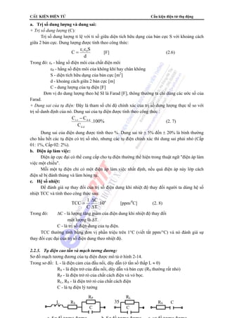 CÊu kiÖn ®iÖn tö Cấu kiện điện tử thụ động 
= [F] (2.6) 
= [ppm/0C] (2. 8) 
35 
a. Trị số dung lượng và dung sai: 
+ Trị số dung lượng (C): 
Trị số dung lượng tỉ lệ với tỉ số giữa diện tích hữu dụng của bản cực S với khoảng cách 
giữa 2 bản cực. Dung lượng được tính theo công thức: 
C r 0S ε ε 
d 
Trong đó: εr - hằng số điện môi của chất điện môi 
ε0 - hằng số điện môi của không khí hay chân không 
S - diện tích hữu dụng của bản cực [m2] 
d - khoảng cách giữa 2 bản cực [m] 
C - dung lượng của tụ điện [F] 
Đơn vị đo dung lượng theo hệ SI là Farad [F], thông thường ta chỉ dùng các ước số của 
Farad. 
+ Dung sai của tụ điện: Đây là tham số chỉ độ chính xác của trị số dung lượng thực tế so với 
trị số danh định của nó. Dung sai của tụ điện được tính theo công thức : 
.100% 
C C 
t.t d.d − 
C 
d.d 
(2. 7) 
Dung sai của điện dung được tính theo %. Dung sai từ ± 5% đến ± 20% là bình thường 
cho hầu hết các tụ điện có trị số nhỏ, nhưng các tụ điện chính xác thì dung sai phải nhỏ (Cấp 
01: 1%, Cấp 02: 2%). 
b. Điện áp làm việc: 
Điện áp cực đại có thể cung cấp cho tụ điện thường thể hiện trong thuật ngữ điện áp làm 
việc một chiều. 
Mỗi một tụ điện chỉ có một điện áp làm việc nhất định, nếu quá điện áp này lớp cách 
điện sẽ bị đánh thủng và làm hỏng tụ. 
c. Hệ số nhiệt: 
Để đánh giá sự thay đổi của trị số điện dung khi nhiệt độ thay đổi người ta dùng hệ số 
nhiệt TCC và tính theo công thức sau: 
C 
.106 
T 
TCC 1 
C 
Δ 
Δ 
Trong đó: ΔC - là lượng tăng giảm của điện dung khi nhiệt độ thay đổi 
một lượng là ΔT. 
C - là trị số điện dung của tụ điện. 
TCC thường tính bằng đơn vị phần triệu trên 1°C (viết tắt ppm/°C) và nó đánh giá sự 
thay đổi cực đại của trị số điện dung theo nhiệt độ. 
2.2.3. Tụ điện cao tần và mạch tương đương: 
Sơ đồ mạch tương đương của tụ điện được mô tả ở hình 2-14. 
Trong sơ đồ: L - là điện cảm của đầu nối, dây dẫn (ở tần số thấp L ≈ 0) 
RS - là điện trở của đầu nối, dây dẫn và bản cực (RS thường rất nhỏ) 
RP - là điện trở rò của chất cách điện và vỏ bọc. 
RL, RS - là điện trở rò của chất cách điện 
C - là tụ điện lý tưởng 
RP RL 
L RS RS C 
C C 
a Sơ đồ tương đương b Sơ đồ tương đương c sơ đồ tương đương 
 