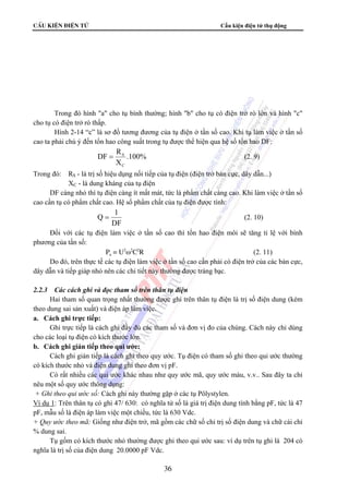 CÊu kiÖn ®iÖn tö Cấu kiện điện tử thụ động 
Trong đó hình a cho tụ bình thường; hình b cho tụ có điện trở rò lớn và hình c 
= S (2. 9) 
Q = 1 (2. 10) 
36 
cho tụ có điện trở rò thấp. 
Hình 2-14 “c” là sơ đồ tương đương của tụ điện ở tần số cao. Khi tụ làm việc ở tần số 
cao ta phải chú ý đến tổn hao công suất trong tụ được thể hiện qua hệ số tổn hao DF: 
.100% 
DF R 
X 
C 
Trong đó: RS - là trị số hiệu dụng nối tiếp của tụ điện (điện trở bản cực, dây dẫn...) 
XC - là dung kháng của tụ điện 
DF càng nhỏ thì tụ điện càng ít mất mát, tức là phẩm chất càng cao. Khi làm việc ở tần số 
cao cần tụ có phẩm chất cao. Hệ số phẩm chất của tụ điện được tính: 
DF 
Đối với các tụ điện làm việc ở tần số cao thì tổn hao điện môi sẽ tăng tỉ lệ với bình 
phương của tần số: 
Pa = U2ω2C2R (2. 11) 
Do đó, trên thực tế các tụ điện làm việc ở tần số cao cần phải có điện trở của các bản cực, 
dây dẫn và tiếp giáp nhỏ nên các chi tiết này thường được tráng bạc. 
2.2.3 Các cách ghi và đọc tham số trên thân tụ điện 
Hai tham số quan trọng nhất thường được ghi trên thân tụ điện là trị số điện dung (kèm 
theo dung sai sản xuất) và điện áp làm việc. 
a. Cách ghi trực tiếp: 
Ghi trực tiếp là cách ghi đầy đủ các tham số và đơn vị đo của chúng. Cách này chỉ dùng 
cho các loại tụ điện có kích thước lớn. 
b. Cách ghi gián tiếp theo qui ước: 
Cách ghi gián tiếp là cách ghi theo quy ước. Tụ điện có tham số ghi theo qui ước thường 
có kích thước nhỏ và điện dung ghi theo đơn vị pF. 
Có rất nhiều các qui ước khác nhau như quy ước mã, quy ước màu, v.v.. Sau đây ta chỉ 
nêu một số quy ước thông dụng: 
+ Ghi theo qui ước số: Cách ghi này thường gặp ở các tụ Pôlystylen. 
Ví dụ 1: Trên thân tụ có ghi 47/ 630: có nghĩa tử số là giá trị điện dung tính bằng pF, tức là 47 
pF, mẫu số là điện áp làm việc một chiều, tức là 630 Vdc. 
+ Quy ước theo mã: Giống như điện trở, mã gồm các chữ số chỉ trị số điện dung và chữ cái chỉ 
% dung sai. 
Tụ gốm có kích thước nhỏ thường được ghi theo qui ước sau: ví dụ trên tụ ghi là 204 có 
nghĩa là trị số của điện dung 20.0000 pF Vdc. 
 