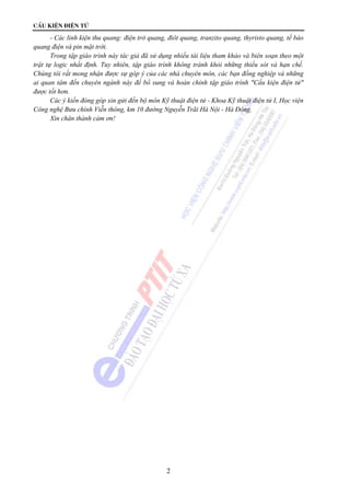 CÊu kiÖn ®iÖn tö 
- Các linh kiện thu quang: điện trở quang, điôt quang, tranzito quang, thyristo quang, tế bào 
2 
quang điện và pin mặt trời. 
Trong tập giáo trình này tác giả đã sử dụng nhiều tài liệu tham khảo và biên soạn theo một 
trật tự logic nhất định. Tuy nhiên, tập giáo trình không tránh khỏi những thiếu sót và hạn chế. 
Chúng tôi rất mong nhận được sự góp ý của các nhà chuyên môn, các bạn đồng nghiệp và những 
ai quan tâm đến chuyên ngành này để bổ sung và hoàn chỉnh tập giáo trình "Cấu kiện điện tử" 
được tốt hơn. 
Các ý kiến đóng góp xin gửi đến bộ môn Kỹ thuật điện tử - Khoa Kỹ thuật điện tử I, Học viện 
Công nghệ Bưu chính Viễn thông, km 10 đường Nguyễn Trãi Hà Nội - Hà Đông. 
Xin chân thành cảm ơn! 
 