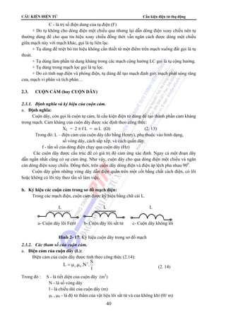 CÊu kiÖn ®iÖn tö Cấu kiện điện tử thụ động 
C - là trị số điện dung của tụ điện (F) 
+ Do tụ không cho dòng điện một chiều qua nhưng lại dẫn dòng điện xoay chiều nên tụ 
thường dùng để cho qua tín hiệu xoay chiều đồng thời vẫn ngăn cách được dòng một chiều 
giữa mạch này với mạch khác, gọi là tụ liên lạc. 
+ Tụ dùng để triệt bỏ tín hiệu không cần thiết từ một điểm trên mạch xuống đất gọi là tụ 
L L L 
a- Cuộn dây lõi Ferit b- Cuộn dây lõi sắt từ c- Cuộn dây không lõi 
Hình 2- 17: Ký hiệu cuộn dây trong sơ đồ mạch 
r 0 = μ μ (2. 14) 
40 
thoát. 
+ Tụ dùng làm phần tử dung kháng trong các mạch cộng hưởng LC gọi là tụ cộng hưởng. 
+ Tụ dùng trong mạch lọc gọi là tụ lọc. 
+ Do có tính nạp điện và phóng điện, tụ dùng để tạo mạch định giờ, mạch phát sóng răng 
cưa, mạch vi phân và tích phân… 
2.3. CUỘN CẢM (hay CUỘN DÂY) 
2.3.1. Định nghĩa và ký hiệu của cuộn cảm. 
a. Định nghĩa: 
Cuộn dây, còn gọi là cuộn tự cảm, là cấu kiện điện tử dùng để tạo thành phần cảm kháng 
trong mạch. Cảm kháng của cuộn dây được xác định theo công thức: 
XL = 2 π f L = ω L (Ω) (2. 13) 
Trong đó: L – điện cảm của cuộn dây (đo bằng Henry), phụ thuộc vào hình dạng, 
số vòng dây, cách sắp xếp, và cách quấn dây. 
f - tần số của dòng điện chạy qua cuộn dây (Hz) 
Các cuộn dây được cấu trúc để có giá trị độ cảm ứng xác định. Ngay cả một đoạn dây 
dẫn ngắn nhất cũng có sự cảm ứng. Như vậy, cuộn dây cho qua dòng điện một chiều và ngăn 
cản dòng điện xoay chiều. Đồng thời, trên cuộn dây dòng điện và điện áp lệch pha nhau 900. 
Cuộn dây gồm những vòng dây dẫn điện quấn trên một cốt bằng chất cách điện, có lõi 
hoặc không có lõi tùy theo tần số làm việc. 
b. Ký hiệu các cuộn cảm trong sơ đồ mạch điện: 
Trong các mạch điện, cuộn cảm được ký hiệu bằng chữ cái L. 
2.3.2. Các tham số của cuộn cảm. 
a. Điện cảm của cuộn dây (L): 
Điện cảm của cuộn dây được tính theo công thức (2.14): 
L . .N2 .S 
l 
Trong đó : S - là tiết diện của cuộn dây (m2) 
N - là số vòng dây 
l - là chiều dài của cuộn dây (m) 
μr , μ0 - là độ từ thẩm của vật liệu lõi sắt từ và của không khí (H/ m) 
 