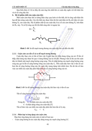 CÊu kiÖn ®iÖn tö Cấu kiện điện tử thụ động 
Qua biểu thức (2.14) ta thấy độ cảm ứng lớn nhất khi có cuộn dây ngắn với tiết diện lớn 
Q = X (2.15) 
L 
XL RS 
Hình 2 -18: Sơ đồ mạch tương đương của cuộn dây khi xét đến tổn thất 
Hình 2 -19: Sơ đồ tương đương của cuộn dây khi làm việc ở tần số cao 
= [Hz] (2.16) 
41 
và có số vòng dây lớn. 
b. Hệ số phẩm chất của cuộn cảm (Q): 
Một cuộn cảm thực khi có dòng điện chạy qua luôn có tổn thất, đó là công suất điện tổn 
hao để làm nóng cuộn dây. Các tổn thất này được biểu thị bởi một điện trở RS nối tiếp với cảm 
kháng XL của cuộn dây. Hệ số phẩm chất Q của cuộn dây là tỷ số của cảm kháng XL trên điện 
trở RS này. Trị số Q càng cao thì tổn thất càng nhỏ và ngược lại. 
L 
R 
S 
2.3.3. Cuộn cảm cao tần số và sơ đồ mạch tương đương. 
Cuộn dây thực còn có tần số làm việc bị giới hạn bởi điện dung riêng của nó. Ở tần số 
thấp, điện dung này được bỏ qua vì dung kháng của nó rất lớn. Nhưng ở tần số đủ cao thì cuộn 
dây trở thành một mạch cộng hưởng song song. Tần số cộng hưởng của mạch cộng hưởng song 
song này gọi là tần số cộng hưởng riêng của cuộn dây f0 . Nếu cuộn dây làm việc ở tần số cao 
hơn tần số cộng hưởng riêng này thì cuộn dây mang dung tính nhiều hơn. Do đó tần số làm 
việc cao nhất của cuộn dây phải thấp hơn tần số cộng hưởng riêng của nó. 
Tần số cộng hưởng riêng của cuộn dây: 
f 1 0 Π 
2 LC 
Trong đó: L - là điện cảm của cuộn dây [H] 
C - là điện dung riêng của cuộn dây [F] 
Tần số làm việc cao nhất của cuộn dây phải nhỏ hơn tần số f0 này. 
fmax  f0 
2.3.4. Phân loại và ứng dụng của cuộn cảm. 
 Dựa theo ứng dụng mà cuộn cảm có một số loại sau: 
- Cuộn cộng hưởng là các cuộn dây dùng trong các mạch cộng hưởng LC. 
 
