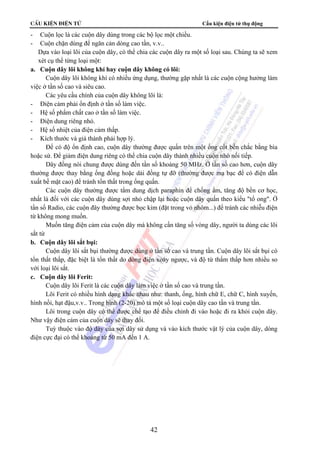 CÊu kiÖn ®iÖn tö Cấu kiện điện tử thụ động 
- Cuộn lọc là các cuộn dây dùng trong các bộ lọc một chiều. 
- Cuộn chặn dùng để ngăn cản dòng cao tần, v.v.. 
 Dựa vào loại lõi của cuộn dây, có thể chia các cuộn dây ra một số loại sau. Chúng ta sẽ xem 
xét cụ thể từng loại một: 
a. Cuộn dây lõi không khí hay cuộn dây không có lõi: 
Cuộn dây lõi không khí có nhiều ứng dụng, thường gặp nhất là các cuộn cộng hưởng làm 
42 
việc ở tần số cao và siêu cao. 
Các yêu cầu chính của cuộn dây không lõi là: 
- Điện cảm phải ổn định ở tần số làm việc. 
- Hệ số phẩm chất cao ở tần số làm việc. 
- Điện dung riêng nhỏ. 
- Hệ số nhiệt của điện cảm thấp. 
- Kích thước và giá thành phải hợp lý. 
Để có độ ổn định cao, cuộn dây thường được quấn trên một ống cốt bền chắc bằng bìa 
hoặc sứ. Để giảm điện dung riêng có thể chia cuộn dây thành nhiều cuộn nhỏ nối tiếp. 
Dây đồng nói chung được dùng đến tần số khoảng 50 MHz. Ở tần số cao hơn, cuộn dây 
thường được thay bằng ống đồng hoặc dải đồng tự đỡ (thường được mạ bạc để có điện dẫn 
xuất bề mặt cao) để tránh tổn thất trong ống quấn. 
Các cuộn dây thường được tẩm dung dịch paraphin để chống ẩm, tăng độ bền cơ học, 
nhất là đối với các cuộn dây dùng sợi nhỏ chập lại hoặc cuộn dây quấn theo kiểu tổ ong. Ở 
tần số Radio, các cuộn đây thường được bọc kim (đặt trong vỏ nhôm...) để tránh các nhiễu điện 
từ không mong muốn. 
Muốn tăng điện cảm của cuộn dây mà không cần tăng số vòng dây, người ta dùng các lõi 
sắt từ 
b. Cuộn dây lõi sắt bụi: 
Cuộn dây lõi sắt bụi thường được dùng ở tần số cao và trung tần. Cuộn dây lõi sắt bụi có 
tổn thất thấp, đặc biệt là tổn thất do dòng điện xoáy ngược, và độ từ thẩm thấp hơn nhiều so 
với loại lõi sắt. 
c. Cuộn dây lõi Ferit: 
Cuộn dây lõi Ferit là các cuộn dây làm việc ở tần số cao và trung tần. 
Lõi Ferit có nhiều hình dạng khác nhau như: thanh, ống, hình chữ E, chữ C, hình xuyến, 
hình nồi, hạt đậu,v.v.. Trong hình (2-20) mô tả một số loại cuộn dây cao tần và trung tần. 
Lõi trong cuộn dây có thể được chế tạo để điều chỉnh đi vào hoặc đi ra khỏi cuộn dây. 
Như vậy điện cảm của cuộn dây sẽ thay đổi. 
Tuỳ thuộc vào độ dày của sợi dây sử dụng và vào kích thước vật lý của cuộn dây, dòng 
điện cực đại có thể khoảng từ 50 mA đến 1 A. 
 