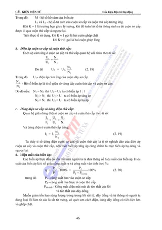 CÊu kiÖn ®iÖn tö Cấu kiện điện tử thụ động 
46 
Trong đó: M - hệ số hỗ cảm của biến áp 
L1 và L2 - hệ số tự cảm của cuộn sơ cấp và cuộn thứ cấp tương ứng. 
Khi K = 1 là trường hợp ghép lý tưởng, khi đó toàn bộ số từ thông sinh ra do cuộn sơ cấp 
được đi qua cuộn thứ cấp và ngược lại. 
Trên thực tế sử dụng, khi K ≈ 1 gọi là hai cuộn ghép chặt 
khi K1 gọi là hai cuộn ghép lỏng 
b. Điện áp cuộn sơ cấp và cuộn thứ cấp: 
Điện áp cảm ứng ở cuộn sơ cấp và thứ cấp quan hệ với nhau theo tỉ số: 
U 
U 
N 
N 
1 
2 
1 
2 
= 
Do đó U2 = U1. 
N 
N 
2 
1 
(2. 18) 
Trong đó U1 - điện áp cảm ứng của cuộn dây sơ cấp. 
N 
N 
2 
1 
- Hệ số biến áp là tỉ số giữa số vòng dây cuộn thứ cấp và cuộn sơ cấp. 
Do đó nếu: N1 = N2 thì U1 = U2 ta có biến áp 1 : 1 
N2  N1 thì U2  U1 ta có biến áp tăng áp 
N2  N1 thì U2  U1 ta có biến áp hạ áp 
c. Dòng điện sơ cấp và dòng điện thứ cấp: 
Quan hệ giữa dòng điện ở cuộn sơ cấp và cuộn thứ cấp theo tỉ số: 
I 
I 
U 
U 
N 
N 
1 
2 
2 
1 
2 
1 
= = 
Và dòng điện ở cuộn thứ cấp bằng: 
I2 = I1 
N 
N 
1 
2 
(2. 19) 
Ta thấy tỉ số dòng điện cuộn sơ cấp và cuộn thứ cấp là tỉ số nghịch đảo của điện áp 
cuộn sơ cấp và cuộn thứ cấp, nên một biến áp tăng áp cũng chính là một biến áp hạ dòng và 
ngược lại. 
d. Hiệu suất của biến áp: 
Các biến áp thực đều có tổn thất nên người ta ra đưa thông số hiệu suất của biến áp. Hiệu 
suất của biến áp là tỉ số giữa công suất ra và công suất vào tính theo %: 
η = 
P 
P 
2 
1 
. 100% = 
P 
2 
P P 
2 ton that + 
100% (2. 20) 
trong đó P1 - công suất đưa vào cuộn sơ cấp 
P2 - công suất thu được ở cuộn thứ cấp 
Ptổn thất - Công suất điện mất mát do tổn thất của lõi 
và tổn thất của dây đồng. 
Muốn giảm tổn hao năng lượng trong trong lõi sắt từ, dây đồng và từ thông rò người ta 
dùng loại lõi làm từ các lá sắt từ mỏng, có quét sơn cách điện, dùng dây đồng có tiết diện lớn 
và ghép chặt. 
 