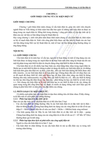 CÊu kiÖn ®iÖn Giới thiệu chung và vật liệu điện tử 
CHƯƠNG 1 
GIỚI THIỆU CHUNG VỀ CẤU KIỆN ĐIỆN TỬ 
3 
GIỚI THIỆU CHƯƠNG 
Chương 1 giới thiệu khái niệm chung về cấu kiện điện tử, giúp cho sinh viên chuyên 
ngành Điện tử Viễn thông có khái niệm ban đầu bao quát về những linh kiện điện tử được sử 
dụng trong các mạch điện tử. Đồng thời trong chương 1 cũng giới thiệu về các đặc tính vật lý 
điện của các vật liệu cơ bản dùng trong kỹ thuật điện tử. 
Học xong chương 1, sinh viên phải nắm được khái niệm chung về cấu kiện điện tử, khái niệm 
sơ bộ về mạch điện điện tử. Sinh viên cũng phải hiểu được các đặc tính kỹ thuật của các loại 
vật liệu dùng trong lĩnh vực kỹ thuật điện tử, một số loại vật liệu thông dụng thường dùng và 
ứng dụng chúng. 
NỘI DUNG 
1.1. GIỚI THIỆU CHUNG 
Cấu kiện điện tử là môn học về cấu tạo, nguyên lý hoạt động và một số ứng dụng của các 
linh kiện được sử dụng trong các mạch điện tử để thực hiện một chức năng kỹ thuật nào đó của 
một bộ phận trong một thiết bị điện tử chuyên dụng cũng như thiết bị điện tử dân dụng. 
Cấu kiện điện tử có rất nhiều loại thực hiện các chức năng khác nhau trong mạch điện tử. 
Muốn tạo ra một thiết bị điện tử chúng ta phải sử dụng rất nhiều các linh kiện điện tử, từ những 
linh kiện đơn giản như điện trở, tụ điện, cuộn dây...đến các linh kiện không thể thiếu được như 
điốt, tranzito...và các linh kiện điện tử tổ hợp phức tạp. Chúng được đấu nối với nhau theo các 
sơ đồ mạch đã được thiết kế, tính toán khoa học để thực hiện chức năng của thiết bị thông 
thường như máy radiocassettes, tivi, máy tính, các thiết bị điện tử y tế... đến các thiết bị thông 
tin liên lạc như tổng đài điện thoại, các trạm thu - phát thông tin hay các thiết bị vệ tinh vũ trụ 
v.v...Nói chung cấu kiện điện tử là loại linh kiện tạo ra các thiết bị điện tử do vậy chúng rất 
quan trọng trong đời sống khoa học kỹ thuật và muốn sử dụng chúng một cách hiệu quả thì 
chúng ta phải hiểu biết và nắm chắc các đặc điểm của chúng. 
1.2. PHÂN LOẠI CẤU KIỆN ĐIỆN TỬ. 
Có nhiều cách phân loại cấu kiện điện tử dựa theo những tiêu chí khác nhau. Ở đây chúng 
ta kể đến một số cách phân loại thông thường: 
1.2.1. Phân loại dựa trên đặc tính vật lý: 
Dựa vào các đặc tính vật lý cấu kiện điện tử có thể chia làm 2 loại: 
- Các cấu kiện điện tử thông thường: Đây là các linh kiện điện tử có đặc tính vật lý điện - 
điện tử thông thường. Chúng hoạt động dưới tác dụng của các sóng điện từ có tần số từ cực 
thấp (f = 1Khz÷10Khz) đến tần số siêu cao tần(f = 10Ghz ÷ 100Ghz) hoặc sóng milimet. 
- Cấu kiện quang điện tử: Đây là các linh kiện điện tử có đặc tính vật lý điện – quang 
Chúng hoạt động dưới tác dụng của các sóng điện từ có tần số rất cao (f = 108 đến 109 Ghz) 
thường được gọi là ánh sáng. 
1.2.2. Phân loại dựa theo lịch sử phát triển của công nghệ điện tử: 
Người ta chia cấu kiện điện tử ra làm 5 loại: 
- Cấu kiện điện tử chân không: là các cấu kiện điện tử mà sự dẫn điện xảy ra trong môi 
trường chân không. 
 