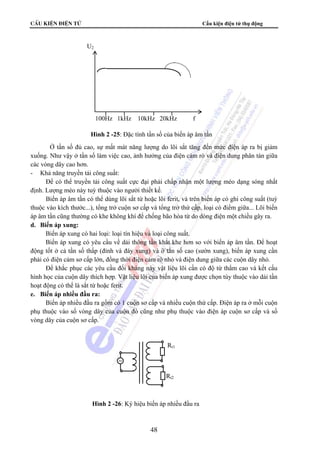CÊu kiÖn ®iÖn tö Cấu kiện điện tử thụ động 
Ở tần số đủ cao, sự mất mát năng lượng do lõi sắt tăng đến mức điện áp ra bị giảm 
xuống. Như vậy ở tần số làm việc cao, ảnh hưởng của điện cảm rò và điện dung phân tán giữa 
các vòng dây cao hơn. 
- Khả năng truyền tải công suất: 
Để có thể truyền tải công suất cực đại phải chấp nhận một lượng méo dạng sóng nhất 
định. Lượng méo này tuỳ thuộc vào người thiết kế. 
Biến áp âm tần có thể dùng lõi sắt từ hoặc lõi ferit, và trên biến áp có ghi công suất (tuỳ 
thuộc vào kích thước...), tổng trở cuộn sơ cấp và tổng trở thứ cấp, loại có điểm giữa... Lõi biến 
áp âm tần cũng thường có khe không khí để chống bão hòa từ do dòng điện một chiều gây ra. 
d. Biến áp xung: 
Biến áp xung có hai loại: loại tín hiệu và loại công suất. 
Biến áp xung có yêu cầu về dải thông tần khắt khe hơn so với biến áp âm tần. Để hoạt 
động tốt ở cả tần số thấp (đỉnh và đáy xung) và ở tần số cao (sườn xung), biến áp xung cần 
phải có điện cảm sơ cấp lớn, đồng thời điện cảm rò nhỏ và điện dung giữa các cuộn dây nhỏ. 
Để khắc phục các yêu cầu đối kháng này vật liệu lõi cần có độ từ thẩm cao và kết cấu 
hình học của cuộn dây thích hợp. Vật liệu lõi của biến áp xung được chọn tùy thuộc vào dải tần 
hoạt động có thể là sắt từ hoặc ferit. 
e. Biến áp nhiều đầu ra: 
Biến áp nhiều đầu ra gồm có 1 cuộn sơ cấp và nhiều cuộn thứ cấp. Điện áp ra ở mỗi cuộn 
phụ thuộc vào số vòng dây của cuộn đó cũng như phụ thuộc vào điện áp cuộn sơ cấp và số 
vòng dây của cuộn sơ cấp. 
48 
U2 
100Hz 1kHz 10kHz 20kHz f 
Hình 2 -25: Đặc tính tần số của biến áp âm tần 
Rt1 
~ 
Rt2 
Hình 2 -26: Ký hiệu biến áp nhiều đầu ra 
 