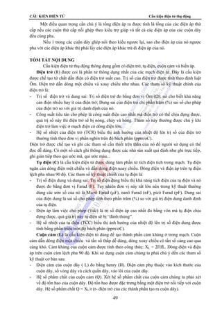 CÊu kiÖn ®iÖn tö Cấu kiện điện tử thụ động 
Một điều quan trọng cần chú ý là tổng điện áp ra được tính là tổng của các điện áp thứ 
cấp nếu các cuộn thứ cấp nối ghép theo kiểu trợ giúp và tất cả các điện áp của các cuộn dây 
đều cùng pha. 
Nếu 1 trong các cuộn dây ghép nối theo kiểu ngược lại, sao cho điện áp của nó ngược 
pha với các điện áp khác thì phải lấy các điện áp khác trừ đi điện áp của nó. 
49 
TÓM TẮT NỘI DUNG 
Cấu kiện điện tử thụ động thông dụng gồm có điện trở, tụ điện, cuộn cảm và biến áp. 
Điện trở (R) được coi là phần tử thông dụng nhất của các mạch điện tử. Đây là cấu kiện 
được chế tạo từ chất dẫn điện có điện trở suất cao. Trị số của điện trở được tính theo định luật 
Ôm. Điện trở dẫn dòng một chiều và xoay chiều như nhau. Các tham số kỹ thuật chính của 
điện trở là: 
- Trị số điện trở và dung sai: Trị số điện trở đo bằng đơn vị Ôm (Ω), nó cho biết khả năng 
cản điện nhiều hay ít của điện trở; Dung sai của điện trở chỉ phần trăm (%) sai số cho phép 
của điện trở so với giá trị danh định của nó. 
- Công suất tiêu tán cho phép là công suất điện cao nhất mà điện trở có thể chịu đựng được, 
quá trị số này thì điện trở sẽ bị nóng, cháy và hỏng. Tham số này thường được chú ý khi 
điện trở làm việc ở mạch điện có dòng điện lớn. 
- Hệ số nhiệt của điện trở (TCR) biểu thị ảnh hưởng của nhiệt độ lên trị số của điện trở 
thường tính theo đơn vị phần nghìn trên độ bách phân (ppm/oC). 
Điện trở được chế tạo và ghi các tham số cần thiết trên thân của nó để người sử dụng có thể 
đọc dễ dàng. Có một số cách ghi thông dụng được các nhà sản xuất qui định như ghi trực tiếp, 
ghi gián tiếp theo qui ước mã, qui ước màu... 
Tụ điện (C) là cấu kiện điện tử được dùng làm phần tử tích điện tích trong mạch. Tụ điện 
ngăn cản dòng điện một chiều và dẫn dòng điện xoay chiều. Dòng điện và điện áp trên tụ điện 
lệch pha nhau 90 độ. Các tham số kỹ thuật chính của tụ điện là: 
- Trị số điện dung và dung sai: Trị số điện dung biểu thị khả năng tích điện của tụ điện và nó 
được đo bằng đơn vị Farad (F). Tuy nhiên đơn vị này rất lớn nên trong kỹ thuật thường 
dùng các ước số của nó là Micrô Farad (μF), nanô Farad (nF), picô Farad (pF). Dung sai 
của điện dung là sai số cho phép tính theo phần trăm (%) so với giá trị điện dung danh định 
của tụ điện. 
- Điện áp làm việc cho phép (Vdc) là trị số điện áp cao nhất đo bằng vôn mà tụ điện chịu 
đựng được, quá giá trị này tụ điện sẽ bị “đánh thủng”. 
- Hệ số nhiệt của tụ điện (TCC) biểu thị ảnh hưởng của nhiệt độ lên trị số điện dung được 
tính bằng phần triệu trên độ bách phân (ppm/oC). 
Cuộn cảm (L) là cấu kiện điện tử dùng để tạo thành phần cảm kháng ở trong mạch. Cuộn 
cảm dẫn dòng điện một chiều và tần số thấp dễ dàng, dòng xoay chiều có tần số càng cao qua 
càng khó. Cảm kháng của cuộn cảm được tính theo công thức: XL = 2ΠfL. Dòng điện và điện 
áp trên cuộn cảm lệch pha 90 độ. Khi sử dụng cuộn cảm chúng ta phải chú ý đến các tham số 
kỹ thuật cơ bản sau: 
- Điện cảm của cuộn dây ( L) đo bằng henry (H). Điện cảm phụ thuộc vào kích thước của 
cuộn dây, số vòng dây và cách quấn dây, vào lõi của cuộn dây. 
- Hệ số phẩm chất của cuộn cảm (Q). Xét hệ số phẩm chất của cuộn cảm chúng ta phải xét 
về độ tổn hao của cuộn dây. Độ tổn hao được đặc trưng bằng một điện trở nối tiếp với cuộn 
dây. Hệ số phẩm chất Q = XL/r (r- điện trở của các thành phần tạo ra cuộn dây). 
 