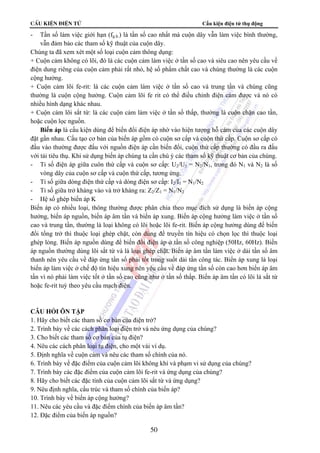 CÊu kiÖn ®iÖn tö Cấu kiện điện tử thụ động 
- Tần số làm việc giới hạn (fg.h.) là tần số cao nhất mà cuộn dây vẫn làm việc bình thường, 
vẫn đảm bảo các tham số kỹ thuật của cuộn dây. 
Chúng ta đã xem xét một số loại cuộn cảm thông dụng: 
+ Cuộn cảm không có lõi, đó là các cuộn cảm làm việc ở tần số cao và siêu cao nên yêu cầu về 
điện dung riêng của cuộn cảm phải rất nhỏ, hệ số phẩm chất cao và chúng thường là các cuộn 
cộng hưởng. 
+ Cuộn cảm lõi fe-rit: là các cuộn cảm làm việc ở tần số cao và trung tần và chúng cũng 
thường là cuộn cộng hưởng. Cuộn cảm lõi fe rit có thể điều chỉnh điện cảm được và nó có 
nhiều hình dạng khác nhau. 
+ Cuộn cảm lõi sắt từ: là các cuộn cảm làm việc ở tần số thấp, thường là cuộn chặn cao tần, 
hoặc cuộn lọc nguồn. 
Biến áp là cấu kiện dùng để biến đổi điện áp nhờ vào hiện tượng hỗ cảm của các cuộn dây 
đặt gần nhau. Cấu tạo cơ bản của biến áp gồm có cuộn sơ cấp và cuộn thứ cấp. Cuộn sơ cấp có 
đầu vào thường được đấu với nguồn điện áp cần biến đổi, cuộn thứ cấp thường có đầu ra đấu 
với tải tiêu thụ. Khi sử dụng biến áp chúng ta cần chú ý các tham số kỹ thuật cơ bản của chúng. 
- Tỉ số điện áp giữa cuôn thứ cấp và cuộn sơ cấp: U2/U1 = N2/N1, trong đó N1 và N2 là số 
vòng dây của cuộn sơ cấp và cuộn thứ cấp, tương ứng. 
- Tỉ số giữa dòng điện thứ cấp và dòng điện sơ cấp: I2/I1 = N1/N2 
- Tỉ số giữa trở kháng vào và trở kháng ra: Z2/Z1 = N1/N2 
- Hệ số ghép biến áp K 
Biến áp có nhiều loại, thông thường được phân chia theo mục đích sử dụng là biến áp cộng 
hưởng, biến áp nguồn, biến áp âm tần và biến áp xung. Biến áp cộng hưởng làm việc ở tần số 
cao và trung tần, thường là loại không có lõi hoặc lõi fe-rit. Biến áp cộng hưởng dùng để biến 
đổi tổng trở thì thuộc loại ghép chặt, còn dùng để truyền tín hiệu có chọn lọc thì thuộc loại 
ghép lỏng. Biến áp nguồn dùng để biến đổi điện áp ở tần số công nghiệp (50Hz, 60Hz). Biến 
áp nguồn thường dùng lõi sắt từ và là loại ghép chặt. Biến áp âm tần làm việc ở dải tần số âm 
thanh nên yêu cầu về đáp ứng tần số phải tốt trong suốt dải tần công tác. Biến áp xung là loại 
biến áp làm việc ở chế độ tín hiệu xung nên yêu cầu về đáp ứng tần số còn cao hơn biến áp âm 
tần vì nó phải làm việc tốt ở tần số cao cũng như ở tần số thấp. Biến áp âm tần có lõi là sắt từ 
hoặc fe-rit tuỳ theo yêu cầu mạch điện. 
CÂU HỎI ÔN TẬP 
1. Hãy cho biết các tham số cơ bản của điện trở? 
2. Trình bày về các cách phân loại điện trở và nêu ứng dụng của chúng? 
3. Cho biết các tham số cơ bản của tụ điện? 
4. Nêu các cách phân loại tụ điện, cho một vài ví dụ. 
5. Định nghĩa về cuộn cảm và nêu các tham số chính của nó. 
6. Trình bày về đặc điểm của cuộn cảm lõi không khí và phạm vi sử dụng của chúng? 
7. Trình bày các đặc điểm của cuộn cảm lõi fe-rit và ứng dụng của chúng? 
8. Hãy cho biết các đặc tính của cuộn cảm lõi sắt từ và ứng dụng? 
9. Nêu định nghĩa, cấu trúc và tham số chính của biến áp? 
10. Trình bày về biến áp cộng hưởng? 
11. Nêu các yêu cầu và đặc điểm chính của biến áp âm tần? 
12. Đặc điểm của biến áp nguồn? 
50 
 