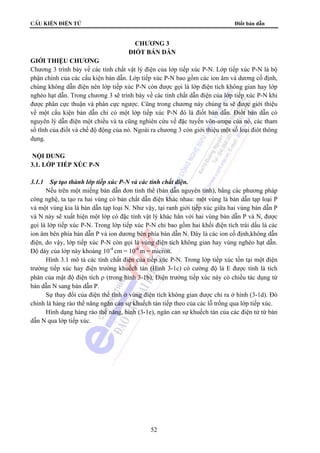 cÊu kiÖn ®iÖn tö Điốt bán dẫn 
CHƯƠNG 3 
ĐIỐT BÁN DẪN 
GIỚI THIỆU CHƯƠNG 
Chương 3 trình bày về các tính chất vật lý điện của lớp tiếp xúc P-N. Lớp tiếp xúc P-N là bộ 
phận chính của các cấu kiện bán dẫn. Lớp tiếp xúc P-N bao gồm các ion âm và dương cố định, 
chúng không dẫn điện nên lớp tiếp xúc P-N còn được gọi là lớp điện tích không gian hay lớp 
nghèo hạt dẫn. Trong chương 3 sẽ trình bày về các tính chất dẫn điện của lớp tiếp xúc P-N khi 
được phân cực thuận và phân cực ngược. Cũng trong chương này chúng ta sẽ được giới thiệu 
về một cấu kiện bán dẫn chỉ có một lớp tiếp xúc P-N đó là điốt bán dẫn. Điốt bán dẫn có 
nguyên lý dẫn điện một chiều và ta cũng nghiên cứu về đặc tuyến vôn-ampe của nó, các tham 
số tĩnh của điốt và chế độ động của nó. Ngoài ra chương 3 còn giới thiệu một số loại điôt thông 
dụng. 
52 
NỘI DUNG 
3.1. LỚP TIẾP XÚC P-N 
3.1.1 Sự tạo thành lớp tiếp xúc P-N và các tính chất điện. 
Nếu trên một miếng bán dẫn đơn tinh thể (bán dẫn nguyên tính), bằng các phương pháp 
công nghệ, ta tạo ra hai vùng có bản chất dẫn điện khác nhau: một vùng là bán dẫn tạp loại P 
và một vùng kia là bán dẫn tạp loại N. Như vậy, tại ranh giới tiếp xúc giữa hai vùng bán dẫn P 
và N này sẽ xuất hiện một lớp có đặc tính vật lý khác hẳn với hai vùng bán dẫn P và N, được 
gọi là lớp tiếp xúc P-N. Trong lớp tiếp xúc P-N chỉ bao gồm hai khối điện tích trái dấu là các 
ion âm bên phía bán dẫn P và ion dương bên phía bán dẫn N. Đây là các ion cố định,không dẫn 
điện, do vậy, lớp tiếp xúc P-N còn gọi là vùng điện tích không gian hay vùng nghèo hạt dẫn. 
Độ dày của lớp này khoảng 10-4 cm = 10-6 m = micron. 
Hình 3.1 mô tả các tính chất điện của tiếp xúc P-N. Trong lớp tiếp xúc tồn tại một điện 
trường tiếp xúc hay điện trường khuếch tán (Hình 3-1c) có cường độ là E được tính là tích 
phân của mật độ điện tích ρ (trong hình 3-1b). Điện trường tiếp xúc này có chiều tác dụng từ 
bán dẫn N sang bán dẫn P. 
Sự thay đổi của điện thế tĩnh ở vùng điện tích không gian được chỉ ra ở hình (3-1d). Đó 
chính là hàng rào thế năng ngăn cản sự khuếch tán tiếp theo của các lỗ trống qua lớp tiếp xúc. 
Hình dạng hàng rào thế năng, hình (3-1e), ngăn cản sự khuếch tán của các điện tử từ bán 
dẫn N qua lớp tiếp xúc. 
 