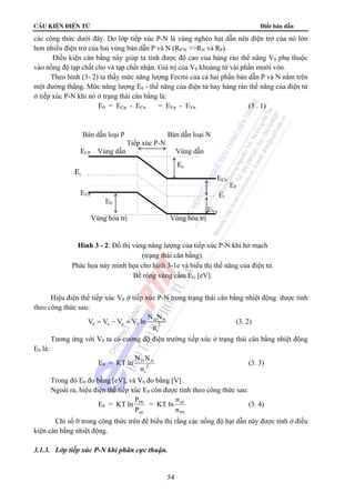 cÊu kiÖn ®iÖn tö Điốt bán dẫn 
các công thức dưới đây. Do lớp tiếp xúc P-N là vùng nghèo hạt dẫn nên điện trở của nó lớn 
hơn nhiều điện trở của hai vùng bán dẫn P và N (RP/N RN và RP). 
Điều kiện cân bằng này giúp ta tính được độ cao của hàng rào thế năng V0 phụ thuộc 
vào nồng độ tạp chất cho và tạp chất nhận. Giá trị của V0 khoảng từ vài phần mười vôn. 
Theo hình (3- 2) ta thấy mức năng lượng Fecmi của cả hai phần bán dẫn P và N nằm trên 
một đường thẳng. Mức năng lượng E0 - thế năng của điện tử hay hàng rào thế năng của điện tử 
ở tiếp xúc P-N khi nó ở trạng thái cân bằng là: 
E0 = ECp - ECn = EVp - EVn (3 . 1) 
ECP Vùng dẫn Vùng dẫn 
Ei 
Bán dẫn loại P Bán dẫn loại N 
Tiếp xúc P-N 
EVP 
E0 
Hình 3 - 2: Đồ thị vùng năng lượng của tiếp xúc P-N khi hở mạch 
(trạng thái cân bằng). 
Phác họa này minh họa cho hình 3-1e và biểu thị thế năng của điện tử. 
Bề rộng vùng cấm EG [eV]. 
Hiệu điện thế tiếp xúc V0 ở tiếp xúc P-N trong trạng thái cân bằng nhiệt động được tính 
= − = (3. 2) 
2 (3. 3) 
54 
theo công thức sau: 
V V V V ln N N 
D A 
0 n p T 2 
i 
n 
Tương ứng với V0 ta có cường độ điện trường tiếp xúc ở trạng thái cân bằng nhiệt động 
E0 là: 
E0 = KT ln 
N N 
n 
D A 
i 
Trong đó E0 đo bằng [eV], và V0 đo bằng [V] . 
Ngoài ra, hiệu điện thế tiếp xúc E0 còn được tính theo công thức sau: 
E0 = KT ln 
P 
P 
P0 
n0 
= KT ln 
n 
n 
n0 
P0 
(3. 4) 
Chỉ số 0 trong công thức trên để biểu thị rằng các nồng độ hạt dẫn này được tính ở điều 
kiện cân bằng nhiệt động. 
3.1.3. Lớp tiếp xúc P-N khi phân cực thuận. 
EVn 
Vùng hóa trị Vùng hóa trị 
Ei 
EF 
ECn 
E0 
 