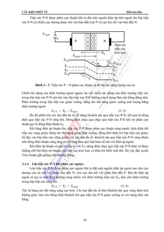 cÊu kiÖn ®iÖn tö Điốt bán dẫn 
Tiếp xúc P-N được phân cực thuận khi ta đặt một nguồn điện áp bên ngoài lên lớp tiếp 
xúc P-N có chiều cực dương được nối vào bán dẫn loại P và cực âm nối vào bán dẫn N. 
Điện trở 
tiếp xúc 
kim loại 
Hình 3 - 3: Tiếp xúc P – N phân cực thuận và đồ thị dải năng lượng của nó 
Chiều tác dụng của điện trường ngoài ngược lại với chiều tác dụng của điện trường tiếp xúc 
trong lớp tiếp xúc P-N nên lúc này lớp tiếp xúc P-N không còn ở trạng thái cân bằng động nữa. 
Điện trường trong lớp tiếp xúc giảm xuống, hàng rào thế năng giảm xuống một lượng bằng 
điện trường ngoài: 
ET.X. = E0 - Engoài (3. 5) 
Do đó phần lớn các hạt dẫn đa số dễ dàng khuếch tán qua tiếp xúc P-N, kết quả là dòng 
điện qua tiếp xúc P-N tăng lên. Dòng điện chạy qua chạy qua tiếp xúc P-N khi nó phân cực 
thuận gọi là dòng điện thuận Ith. 
Khi tăng điện áp thuận lên, tiếp xúc P-N được phân cực thuận càng mạnh, hiệu điện thế 
tiếp xúc càng giảm, hàng rào thế năng càng thấp xuống, đồng thời điện trở lớp tiếp xúc giảm, 
bề dày của lớp tiếp xúc cũng giảm, các hạt dẫn đa số khuếch tán qua tiếp xúc P-N càng nhiều 
nên dòng điện thuận càng tăng và nó tăng theo qui luật hàm số mũ với điện áp ngoài. 
Khi điện áp thuận có giá trị xấp xỉ với V0, dòng điện chạy qua tiếp xúc P-N thực sẽ được 
khống chế bởi điện trở thuận của tiếp xúc kim loại và điện trở khối tinh thể. Do vậy đặc tuyến 
Vôn-Ampe gần giống một đường thẳng. 
3.1.4. Lớp tiếp xúc P-N khi phân cực ngược. 
Lớp tiếp xúc P-N được phân cực ngược khi ta đặt một nguồn điện áp ngoài sao cho cực 
dương của nó nối với phần bán dẫn N, còn cực âm nối với phần bán dẫn P. Khi đó điện áp 
ngoài sẽ tạo ra một điện trường cùng chiều với điện trường tiếp xúc E0, làm cho điện trường 
trong lớp tiếp xúc tăng lên: 
ET.X. = E0 + Engoài (3. 6) 
Tức là hàng rào thế năng càng cao hơn. Các hạt dẫn đa số khó khuếch tán qua vùng điện tích 
không gian, làm cho dòng điện khuếch tán qua tiếp xúc P-N giảm xuống so với trạng thái cân 
bằng. 
55 
Vngoài - 
+ 
- 
- 
- 
- 
+ 
+ 
+ 
+ 
P N 
E0 Engoài 
ECp 
Ei 
EF 
EVp 
E0-Engoài 
ECn 
EF 
Ei 
EVn 
 