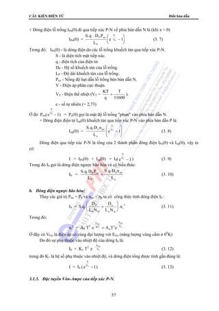 cÊu kiÖn ®iÖn tö Điốt bán dẫn 
+ Dòng điện lỗ trống IPn(0) đi qua tiếp xúc P-N về phía bán dẫn N là (khi x = 0) 
V 
VT ⎛ − 
+ (3. 10) 
i + 
2 = A0 T3 e ATe - 
V 
−) (3. 13) 
57 
IPn(0) = 
S.q .D P 
L 
e P no 
P 
⎝ ⎜ 
⎞ 
1 (3. 7) 
⎠ ⎟ 
Trong đó: IPn(0) - là dòng điện do các lỗ trống khuếch tán qua tiếp xúc P-N. 
S - là diện tích mặt tiếp xúc. 
q - điện tích của điện tử. 
DP - Hệ số khuếch tán của lỗ trống. 
LP - Độ dài khuếch tán của lỗ trống. 
Pno - Nồng độ hạt dẫn lỗ trống bên bán dẫn N. 
V - Điện áp phân cực thuận. 
VT - Điện thế nhiệt (VT = KT 
q 
T 
11600 
= ). 
e - số tự nhiên (= 2,73) 
Ở đó Pno( e 
V 
VT - 1) = Pn(0) gọi là mật độ lỗ trống phun vào phía bán dẫn N. 
+ Dòng điện điện tử Inp(0) khuếch tán qua tiếp xúc P-N vào phía bán dẫn P là: 
Inp(0) = 
S.q.D n 
L 
e n po 
n 
V 
VT − 
⎛ 
⎝ ⎜⎜ 
⎞ 
⎠ ⎟⎟ 
1 (3. 8) 
Dòng điện qua tiếp xúc P-N là tổng của 2 thành phần dòng điện IPn(0) và Inp(0), vậy ta 
có: 
I = IPn(0) + Inp(0) = I0( e 
V 
VT − 1) (3. 9) 
Trong đó I0 gọi là dòng điện ngược bão hòa và có biểu thức: 
I0 = 
S.q.D P 
L 
S.q.D n 
L 
P no 
P 
n po 
n 
b. Dòng điện ngược bão hòa: 
Thay các giá trị Pno = Pn và npo = np ta có công thức tính dòng điện I0 : 
I0 = S.q. 
D 
L N 
D 
L N 
P n 
n 
P D 
n A 
⎛ 
⎝ ⎜ 
⎞ 
⎠ ⎟ 
. 2 (3. 11) 
Trong đó: 
ni 
E 
KT 
0 
3 
- 
V 
V 
Go G0 
= T 
Ở đây có VGo là điện áp có cùng đại lượng với EGo (năng lượng vùng cấm ở 00K) 
Do đó sự phụ thuộc vào nhiệt độ của dòng I0 là: 
I0 = K1 T2 e 
V 
V 
G0 
T 
− (3. 12) 
trong đó K1 là hệ số phụ thuộc vào nhiệt độ, và dòng điện tổng được tính gần đúng là: 
I = I0 ( e VT 1 
3.1.5. Đặc tuyến Vôn-Ampe của tiếp xúc P-N. 
 