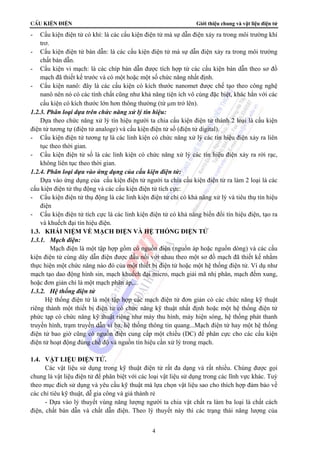 CÊu kiÖn ®iÖn Giới thiệu chung và vật liệu điện tử 
- Cấu kiện điện tử có khí: là các cấu kiện điện tử mà sự dẫn điện xảy ra trong môi trường khí 
4 
trơ. 
- Cấu kiện điện tử bán dẫn: là các cấu kiện điện tử mà sự dẫn điện xảy ra trong môi trường 
chất bán dẫn. 
- Cấu kiện vi mạch: là các chíp bán dẫn được tích hợp từ các cấu kiện bán dẫn theo sơ đồ 
mạch đã thiết kế trước và có một hoặc một số chức năng nhất định. 
- Cấu kiện nanô: đây là các cấu kiện có kích thước nanomet được chế tạo theo công nghệ 
nanô nên nó có các tính chất cũng như khả năng tiện ích vô cùng đặc biệt, khác hẳn với các 
cấu kiện có kích thước lớn hơn thông thường (từ μm trở lên). 
1.2.3. Phân loại dựa trên chức năng xử lý tín hiệu: 
Dựa theo chức năng xử lý tín hiệu người ta chia cấu kiện điện tử thành 2 loại là cấu kiện 
điện tử tương tự (điện tử analoge) và cấu kiện điện tử số (điện tử digital). 
- Cấu kiện điện tử tương tự là các linh kiện có chức năng xử lý các tín hiệu điện xảy ra liên 
tục theo thời gian. 
- Cấu kiện điện tử số là các linh kiện có chức năng xử lý các tín hiệu điện xảy ra rời rạc, 
không liên tục theo thời gian. 
1.2.4. Phân loại dựa vào ứng dụng của cấu kiện điện tử: 
Dựa vào ứng dụng của cấu kiện điện tử người ta chia cấu kiện điện tử ra làm 2 loại là các 
cấu kiện điện tử thụ động và các cấu kiện điện tử tích cực: 
- Cấu kiện điện tử thụ động là các linh kiện điện tử chỉ có khả năng xử lý và tiêu thụ tín hiệu 
điện 
- Cấu kiện điện tử tích cực là các linh kiện điện tử có khả năng biến đổi tín hiệu điện, tạo ra 
và khuếch đại tín hiệu điện. 
1.3. KHÁI NIỆM VỀ MẠCH ĐIỆN VÀ HỆ THỐNG ĐIỆN TỬ 
1.3.1. Mạch điện: 
Mạch điện là một tập hợp gồm có nguồn điện (nguồn áp hoặc nguồn dòng) và các cấu 
kiện điện tử cùng dây dẫn điện được đấu nối với nhau theo một sơ đồ mạch đã thiết kế nhằm 
thực hiện một chức năng nào đó của một thiết bị điện tử hoặc một hệ thống điện tử. Ví dụ như 
mạch tạo dao động hình sin, mạch khuếch đại micro, mạch giải mã nhị phân, mạch đếm xung, 
hoặc đơn giản chỉ là một mạch phân áp,... 
1.3.2. Hệ thống điện tử 
Hệ thống điện tử là một tập hợp các mạch điện tử đơn giản có các chức năng kỹ thuật 
riêng thành một thiết bị điện tử có chức năng kỹ thuật nhất định hoặc một hệ thống điện tử 
phức tạp có chức năng kỹ thuật riêng như máy thu hình, máy hiện sóng, hệ thống phát thanh 
truyền hình, trạm truyền dẫn vi ba, hệ thống thông tin quang...Mạch điện tử hay một hệ thống 
điện tử bao giờ cũng có nguồn điện cung cấp một chiều (DC) để phân cực cho các cấu kiện 
điện tử hoạt động đúng chế độ và nguồn tín hiệu cần xử lý trong mạch. 
1.4. VẬT LIỆU ĐIỆN TỬ. 
Các vật liệu sử dụng trong kỹ thuật điện tử rất đa dạng và rất nhiều. Chúng được gọi 
chung là vật liệu điện tử để phân biệt với các loại vật liệu sử dụng trong các lĩnh vực khác. Tuỳ 
theo mục đích sử dụng và yêu cầu kỹ thuật mà lựa chọn vật liệu sao cho thích hợp đảm bảo về 
các chỉ tiêu kỹ thuật, dễ gia công và giá thành rẻ 
- Dựa vào lý thuyết vùng năng lượng người ta chia vật chất ra làm ba loại là chất cách 
điện, chất bán dẫn và chất dẫn điện. Theo lý thuyết này thì các trạng thái năng lượng của 
 