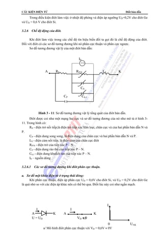 cÊu kiÖn ®iÖn tö Điốt bán dẫn 
Trong điều kiện điôt làm việc ở nhiệt độ phòng và điện áp ngưỡng UD=0,2V cho điôt Ge 
I0 
 
A RS RP/N LS K 
C0. 
CP Ck.t. 
Hình 3 - 11: Sơ đồ tương đương vật lý tổng quát của điôt bán dẫn. 
63 
và UD = 0,6 V cho điôt Si. 
3.2.6 Chế độ động của điôt. 
Khi điôt làm việc trong các chế độ tín hiệu biến đổi ta gọi đó là chế độ động của điôt. 
Đối với điôt có các sơ đồ tương đương khi nó phân cực thuận và phân cực ngược. 
Sơ đồ tương đương vật lý của một điôt bán dẫn: 
Điôt được coi như một mạng hai cực và sơ đồ tương đương của nó như mô tả ở hình 3- 
11. Trong hình có: 
RS - điện trở nối tiếp,là điện trở tiếp xúc kim loại, chân cực và của hai phần bán dẫn N và 
P. 
CP - điện dung song song, là điện dung của chân cực và hai phần bán dẫn N và P. 
LS - điện cảm nối tiếp, là điện cảm của chân cực điôt 
RP/N - điện trở của tiếp xúc P – N. 
C0 - điện dung rào thế của tiếp xúc P – N. 
Ck.t - điện dung khuếch tán của tiếp xúc P – N. 
I0 – nguồn dòng 
3.2.6.1 Các sơ đồ tương đương khi điôt phân cực thuận. 
a. Sơ đồ một khóa điện tử ở trạng thái đóng: 
Khi phân cực thuận, điện áp phân cực UD = 0,6V cho điôt Si, và UD = 0,2V cho điôt Ge 
là quá nhỏ so với các điện áp khác nên có thể bỏ qua. Điốt lúc này coi như ngắn mạch. 
I 
I I 
A K A K 
U = UD VD ≈ 0 
0 UAK 
a/ Mô hình điôt phân cực thuận với VD = 0,6V ≈ 0V 
 