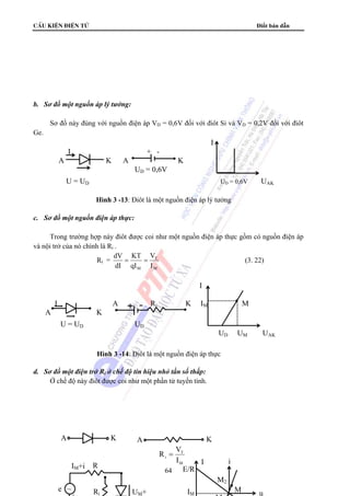 cÊu kiÖn ®iÖn tö Điốt bán dẫn 
dV = = (3. 22) 
R = V 
64 
b. Sơ đồ một nguồn áp lý tưởng: 
Sơ đồ này đúng với nguồn điện áp VD = 0,6V đối với điôt Si và VD = 0,2V đối với điôt 
Ge. 
c. Sơ đồ một nguồn điện áp thực: 
Trong trường hợp này điôt được coi như một nguồn điện áp thực gồm có nguồn điện áp 
và nội trở của nó chính là Ri . 
Ri = 
V 
T 
M 
KT 
M I 
qI 
dI 
d. Sơ đồ một điện trở Ri ở chế độ tín hiệu nhỏ tần số thấp: 
Ở chế độ này điôt được coi như một phần tử tuyến tính. 
I 
I + - 
A K A K 
UD = 0,6V 
U = UD UD = 0,6V UAK 
Hình 3 -13: Điôt là một nguồn điện áp lý tưởng 
I 
I A Ri K IM M 
A K 
U = UD UD 
UD UM UAK 
Hình 3 -14: Điôt là một nguồn điện áp thực 
T 
E/R 
K 
A K A 
IM+i R 
e ~ 
+ 
UM+ 
M 
i I 
I 
M 
M2 
M 
u 
i 
Ri IM 
 