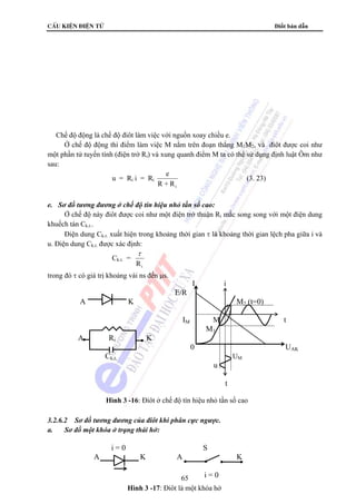 cÊu kiÖn ®iÖn tö Điốt bán dẫn 
 Chế độ động là chế độ điôt làm việc với nguồn xoay chiều e. 
Ở chế độ động thì điểm làm việc M nằm trên đoạn thẳng M1M2, và điôt được coi như 
một phần tử tuyến tính (điện trở Ri) và xung quanh điểm M ta có thể sử dụng định luật Ôm như 
sau: 
E/R 
A K M2 (t=0) 
IM M t 
Ck,t, UM 
65 
u = Ri i = Ri e 
R +Ri 
(3. 23) 
e. Sơ đồ tương đương ở chế độ tín hiệu nhỏ tần số cao: 
Ở chế độ này điôt được coi như một điện trở thuận Ri mắc song song với một điện dung 
khuếch tán Ck.t.. 
Điện dung Ck.t. xuất hiện trong khoảng thời gian τ là khoảng thời gian lệch pha giữa i và 
u. Điện dung Ck.t. được xác định: 
Ck.t. = 
τ 
Ri 
trong đó τ có giá trị khoảng vài ns đến μs. 
I i 
M1 
A Ri K 
0 UAK 
u 
3.2.6.2 Sơ đồ tương đương của điôt khi phân cực ngược. 
a. Sơ đồ một khóa ở trạng thái hở: 
i = 0 S 
A K A K 
i = 0 
Hình 3 -17: Điôt là một khóa hở 
t 
Hình 3 -16: Điôt ở chế độ tín hiệu nhỏ tần số cao 
 