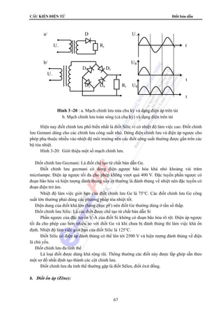 cÊu kiÖn ®iÖn tö Điốt bán dẫn 
a/ D U~ 
U~ Rt t 
b/ UR 
Hình 3 -20 : a. Mạch chỉnh lưu nửa chu kỳ và dạng điện áp trên tải 
b. Mạch chỉnh lưu toàn sóng (cả chu kỳ) và dạng điện trên tải 
Hiện nay điốt chỉnh lưu phổ biến nhất là điốt Silic vì có nhiệt độ làm việc cao. Điốt chỉnh 
lưu Gemani dùng cho các chỉnh lưu công suất nhỏ. Dòng điện chỉnh lưu và điện áp ngược cho 
phép phụ thuộc nhiều vào nhiệt độ môi trường nên các điốt công suất thường được gắn trên các 
bộ tỏa nhiệt. 
Hình 3-20: Giới thiệu một số mạch chỉnh lưu. 
 Điốt chỉnh lưu Gecmani: Là điốt chế tạo từ chất bán dẫn Ge. 
Điốt chỉnh lưu gecmani có dòng điện ngược bão hòa khá nhỏ khoảng vài trăm 
micrôampe. Điện áp ngược tối đa cho phép không vượt quá 400 V. Đặc tuyến phần ngược có 
đoạn bão hòa và hiện tượng đánh thủng xẩy ra thường là đánh thủng về nhiệt nên đặc tuyến có 
đoạn điện trở âm. 
Nhiệt độ làm việc giới hạn của điốt chỉnh lưu Ge là 75°C. Các điốt chỉnh lưu Ge công 
suất lớn thường phải dùng các phương pháp tỏa nhiệt tốt. 
Điện dung của điốt khá lớn (hàng chục pF) nên điốt Ge thường dùng ở tần số thấp. 
 Điốt chỉnh lưu Silic: Là các điốt được chế tạo từ chất bán dẫn Si 
Phần ngược của đặc tuyến V-A của điốt Si không có đoạn bão hòa rõ rệt. Điện áp ngược 
tối đa cho phép cao hơn nhiều so với điốt Ge và khi chưa bị đánh thủng thì làm việc khá ổn 
định. Nhiệt độ làm việc giới hạn của điốt Silic là 125°C. 
Điốt Silic có điện áp đánh thủng có thể lên tới 2500 V và hiện tượng đánh thủng về điện 
67 
là chủ yếu. 
 Điốt chỉnh lưu đa tinh thể 
Là loại điốt được dùng khá rộng rãi. Thông thường các điốt này được lắp ghép sẵn theo 
một sơ đồ nhất định tạo thành các cột chỉnh lưu. 
Điốt chỉnh lưu đa tinh thể thường gặp là điốt Sêlen, điốt ôxit đồng. 
b. Điốt ổn áp (Zêne): 
D3 D1 
U~ 
t 
D2 D4 Rt UR 
t 
 