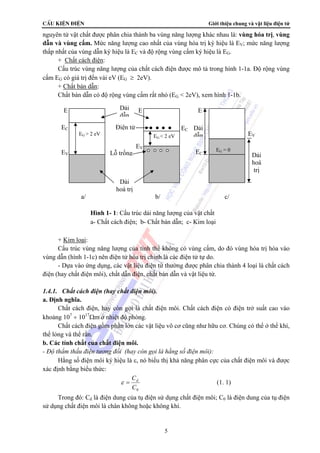 CÊu kiÖn ®iÖn Giới thiệu chung và vật liệu điện tử 
nguyên tử vật chất được phân chia thành ba vùng năng lượng khác nhau là: vùng hóa trị, vùng 
dẫn và vùng cấm. Mức năng lượng cao nhất của vùng hóa trị ký hiệu là EV; mức năng lượng 
thấp nhất của vùng dẫn ký hiệu là EC và độ rộng vùng cấm ký hiệu là EG. 
+ Chất cách điện: 
Cấu trúc vùng năng lượng của chất cách điện được mô tả trong hình 1-1a. Độ rộng vùng 
EG < 2 eV 
E 
Dải 
dẫn 
Điện tử 
Lỗ trống 
ε = Cd (1. 1) 
5 
cấm EG có giá trị đến vài eV (EG ≥ 2eV). 
+ Chất bán dẫn: 
Chất bán dẫn có độ rộng vùng cấm rất nhỏ (EG < 2eV), xem hình 1-1b. 
EG > 2 eV 
E 
EC 
EV 
+ Kim loại: 
Cấu trúc vùng năng lượng của tinh thể không có vùng cấm, do đó vùng hóa trị hòa vào 
vùng dẫn (hình 1-1c) nên điện tử hóa trị chính là các điện tử tự do. 
- Dựa vào ứng dụng, các vật liệu điện tử thường được phân chia thành 4 loại là chất cách 
điện (hay chất điện môi), chất dẫn điện, chất bán dẫn và vật liệu từ. 
1.4.1. Chất cách điện (hay chất điện môi). 
a. Định nghĩa. 
Chất cách điện, hay còn gọi là chất điện môi. Chất cách điện có điện trở suất cao vào 
khoảng 107 ÷ 1017Ωm ở nhiệt độ phòng. 
Chất cách điện gồm phần lớn các vật liệu vô cơ cũng như hữu cơ. Chúng có thể ở thể khí, 
thể lỏng và thể rắn. 
b. Các tính chất của chất điện môi. 
- Độ thẩm thấu điện tương đối (hay còn gọi là hằng số điện môi): 
Hằng số điện môi ký hiệu là ε, nó biểu thị khả năng phân cực của chất điện môi và được 
xác định bằng biểu thức: 
0 C 
Trong đó: Cd là điện dung của tụ điện sử dụng chất điện môi; C0 là điện dung của tụ điện 
sử dụng chất điện môi là chân không hoặc không khí. 
EC 
EV 
EG = 0 
E 
EC 
EV 
Dải 
hoá trị 
Dải 
dẫn 
Dải 
hoá 
trị 
a/ b/ c/ 
Hình 1- 1: Cấu trúc dải năng lượng của vật chất 
a- Chất cách điện; b- Chất bán dẫn; c- Kim loại 
 